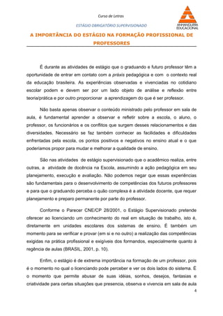 Curso de Letras

                        ESTÁGIO OBRIGATÓRIO SUPERVISIONADO

 A IMPORTÂNCIA DO ESTÁGIO NA FORMAÇÃO PROFISSIONAL DE
                                PROFESSORES




      É durante as atividades de estágio que o graduando e futuro professor têm a
oportunidade de entrar em contato com a práxis pedagógica e com o contexto real
da educação brasileira. As experiências observadas e vivenciadas no cotidiano
escolar podem e devem ser por um lado objeto de análise e reflexão entre
teoria/prática e por outro proporcionar a aprendizagem do que é ser professor.

      Não basta apenas observar o conteúdo ministrado pelo professor em sala de
aula, é fundamental aprender a observar e refletir sobre a escola, o aluno, o
professor, os funcionários e os conflitos que surgem desses relacionamentos e das
diversidades. Necessário se faz também conhecer as facilidades e dificuldades
enfrentadas pela escola, os pontos positivos e negativos no ensino atual e o que
poderíamos propor para mudar e melhorar a qualidade de ensino.

      São nas atividades de estágio supervisionado que o acadêmico realiza, entre
outras, a atividade de docência na Escola, assumindo a ação pedagógica em seu
planejamento, execução e avaliação. Não podemos negar que essas experiências
são fundamentais para o desenvolvimento de competências dos futuros professores
e para que o graduando perceba o quão complexa é a atividade docente, que requer
planejamento e preparo permanente por parte do professor.

      Conforme o Parecer CNE/CP 28/2001, o Estágio Supervisionado pretende
oferecer ao licenciando um conhecimento do real em situação de trabalho, isto é,
diretamente em unidades escolares dos sistemas de ensino. É também um
momento para se verificar e provar (em si e no outro) a realização das competências
exigidas na prática profissional e exigíveis dos formandos, especialmente quanto à
regência de aulas (BRASIL, 2001, p. 10).

      Enfim, o estágio é de extrema importância na formação de um professor, pois
é o momento no qual o licenciando pode perceber e ver os dois lados do sistema. É
o momento que permite abusar de suas idéias, sonhos, desejos, fantasias e
criatividade para certas situações que presencia, observa e vivencia em sala de aula
                                                                                   4
 