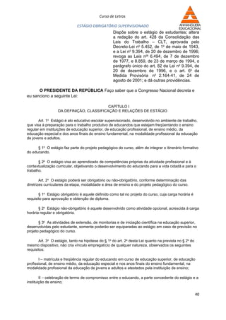 Curso de Letras

                              ESTÁGIO OBRIGATÓRIO SUPERVISIONADO
                                                    Dispõe sobre o estágio de estudantes; altera
                                                    a redação do art. 428 da Consolidação das
                                                    Leis do Trabalho – CLT, aprovada pelo
                                                    Decreto-Lei no 5.452, de 1o de maio de 1943,
                                                    e a Lei no 9.394, de 20 de dezembro de 1996;
                                                    revoga as Leis nos 6.494, de 7 de dezembro
                                                    de 1977, e 8.859, de 23 de março de 1994, o
                                                    parágrafo único do art. 82 da Lei no 9.394, de
                                                    20 de dezembro de 1996, e o art. 6o da
                                                    Medida Provisória no 2.164-41, de 24 de
                                                    agosto de 2001; e dá outras providências.

      O PRESIDENTE DA REPÚBLICA Faço saber que o Congresso Nacional decreta e
eu sanciono a seguinte Lei:

                                          CAPÍTULO I
                  DA DEFINIÇÃO, CLASSIFICAÇÃO E RELAÇÕES DE ESTÁGIO

       Art. 1o Estágio é ato educativo escolar supervisionado, desenvolvido no ambiente de trabalho,
que visa à preparação para o trabalho produtivo de educandos que estejam freqüentando o ensino
regular em instituições de educação superior, de educação profissional, de ensino médio, da
educação especial e dos anos finais do ensino fundamental, na modalidade profissional da educação
de jovens e adultos.

      § 1o O estágio faz parte do projeto pedagógico do curso, além de integrar o itinerário formativo
do educando.

       § 2o O estágio visa ao aprendizado de competências próprias da atividade profissional e à
contextualização curricular, objetivando o desenvolvimento do educando para a vida cidadã e para o
trabalho.

        Art. 2o O estágio poderá ser obrigatório ou não-obrigatório, conforme determinação das
diretrizes curriculares da etapa, modalidade e área de ensino e do projeto pedagógico do curso.

       § 1o Estágio obrigatório é aquele definido como tal no projeto do curso, cuja carga horária é
requisito para aprovação e obtenção de diploma.

       § 2o Estágio não-obrigatório é aquele desenvolvido como atividade opcional, acrescida à carga
horária regular e obrigatória.

       § 3o As atividades de extensão, de monitorias e de iniciação científica na educação superior,
desenvolvidas pelo estudante, somente poderão ser equiparadas ao estágio em caso de previsão no
projeto pedagógico do curso.

       Art. 3o O estágio, tanto na hipótese do § 1o do art. 2o desta Lei quanto na prevista no § 2o do
mesmo dispositivo, não cria vínculo empregatício de qualquer natureza, observados os seguintes
requisitos:

       I – matrícula e freqüência regular do educando em curso de educação superior, de educação
profissional, de ensino médio, da educação especial e nos anos finais do ensino fundamental, na
modalidade profissional da educação de jovens e adultos e atestados pela instituição de ensino;

        II – celebração de termo de compromisso entre o educando, a parte concedente do estágio e a
instituição de ensino;


                                                                                                         40
 