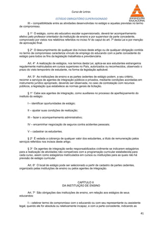 Curso de Letras

                             ESTÁGIO OBRIGATÓRIO SUPERVISIONADO
      III – compatibilidade entre as atividades desenvolvidas no estágio e aquelas previstas no termo
de compromisso.

       § 1o O estágio, como ato educativo escolar supervisionado, deverá ter acompanhamento
efetivo pelo professor orientador da instituição de ensino e por supervisor da parte concedente,
comprovado por vistos nos relatórios referidos no inciso IV do caput do art. 7o desta Lei e por menção
de aprovação final.

       § 2o O descumprimento de qualquer dos incisos deste artigo ou de qualquer obrigação contida
no termo de compromisso caracteriza vínculo de emprego do educando com a parte concedente do
estágio para todos os fins da legislação trabalhista e previdenciária.

       Art. 4o A realização de estágios, nos termos desta Lei, aplica-se aos estudantes estrangeiros
regularmente matriculados em cursos superiores no País, autorizados ou reconhecidos, observado o
prazo do visto temporário de estudante, na forma da legislação aplicável.

       Art. 5o As instituições de ensino e as partes cedentes de estágio podem, a seu critério,
recorrer a serviços de agentes de integração públicos e privados, mediante condições acordadas em
instrumento jurídico apropriado, devendo ser observada, no caso de contratação com recursos
públicos, a legislação que estabelece as normas gerais de licitação.

        § 1o Cabe aos agentes de integração, como auxiliares no processo de aperfeiçoamento do
instituto do estágio:

      I – identificar oportunidades de estágio;

      II – ajustar suas condições de realização;

      III – fazer o acompanhamento administrativo;

      IV – encaminhar negociação de seguros contra acidentes pessoais;

      V – cadastrar os estudantes.

       § 2o É vedada a cobrança de qualquer valor dos estudantes, a título de remuneração pelos
serviços referidos nos incisos deste artigo.

       § 3o Os agentes de integração serão responsabilizados civilmente se indicarem estagiários
para a realização de atividades não compatíveis com a programação curricular estabelecida para
cada curso, assim como estagiários matriculados em cursos ou instituições para as quais não há
previsão de estágio curricular.

      Art. 6o O local de estágio pode ser selecionado a partir de cadastro de partes cedentes,
organizado pelas instituições de ensino ou pelos agentes de integração.




                                             CAPÍTULO II
                                   DA INSTITUIÇÃO DE ENSINO

     Art. 7o São obrigações das instituições de ensino, em relação aos estágios de seus
educandos:

        I – celebrar termo de compromisso com o educando ou com seu representante ou assistente
legal, quando ele for absoluta ou relativamente incapaz, e com a parte concedente, indicando as

                                                                                                    41
 