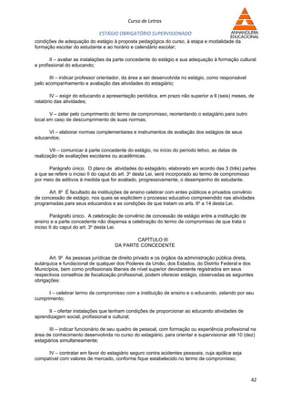 Curso de Letras

                              ESTÁGIO OBRIGATÓRIO SUPERVISIONADO
condições de adequação do estágio à proposta pedagógica do curso, à etapa e modalidade da
formação escolar do estudante e ao horário e calendário escolar;

       II – avaliar as instalações da parte concedente do estágio e sua adequação à formação cultural
e profissional do educando;

       III – indicar professor orientador, da área a ser desenvolvida no estágio, como responsável
pelo acompanhamento e avaliação das atividades do estagiário;

        IV – exigir do educando a apresentação periódica, em prazo não superior a 6 (seis) meses, de
relatório das atividades;

       V – zelar pelo cumprimento do termo de compromisso, reorientando o estagiário para outro
local em caso de descumprimento de suas normas;

     VI – elaborar normas complementares e instrumentos de avaliação dos estágios de seus
educandos;

       VII – comunicar à parte concedente do estágio, no início do período letivo, as datas de
realização de avaliações escolares ou acadêmicas.

      Parágrafo único. O plano de atividades do estagiário, elaborado em acordo das 3 (três) partes
a que se refere o inciso II do caput do art. 3o desta Lei, será incorporado ao termo de compromisso
por meio de aditivos à medida que for avaliado, progressivamente, o desempenho do estudante.

      Art. 8o É facultado às instituições de ensino celebrar com entes públicos e privados convênio
de concessão de estágio, nos quais se explicitem o processo educativo compreendido nas atividades
programadas para seus educandos e as condições de que tratam os arts. 6o a 14 desta Lei.

        Parágrafo único. A celebração de convênio de concessão de estágio entre a instituição de
ensino e a parte concedente não dispensa a celebração do termo de compromisso de que trata o
inciso II do caput do art. 3o desta Lei.

                                             CAPÍTULO III
                                     DA PARTE CONCEDENTE

      Art. 9o As pessoas jurídicas de direito privado e os órgãos da administração pública direta,
autárquica e fundacional de qualquer dos Poderes da União, dos Estados, do Distrito Federal e dos
Municípios, bem como profissionais liberais de nível superior devidamente registrados em seus
respectivos conselhos de fiscalização profissional, podem oferecer estágio, observadas as seguintes
obrigações:

      I – celebrar termo de compromisso com a instituição de ensino e o educando, zelando por seu
cumprimento;

      II – ofertar instalações que tenham condições de proporcionar ao educando atividades de
aprendizagem social, profissional e cultural;

       III – indicar funcionário de seu quadro de pessoal, com formação ou experiência profissional na
área de conhecimento desenvolvida no curso do estagiário, para orientar e supervisionar até 10 (dez)
estagiários simultaneamente;

     IV – contratar em favor do estagiário seguro contra acidentes pessoais, cuja apólice seja
compatível com valores de mercado, conforme fique estabelecido no termo de compromisso;



                                                                                                     42
 