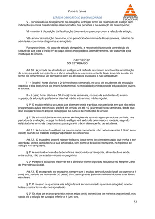 Curso de Letras

                              ESTÁGIO OBRIGATÓRIO SUPERVISIONADO
       V – por ocasião do desligamento do estagiário, entregar termo de realização do estágio com
indicação resumida das atividades desenvolvidas, dos períodos e da avaliação de desempenho;

      VI – manter à disposição da fiscalização documentos que comprovem a relação de estágio;

       VII – enviar à instituição de ensino, com periodicidade mínima de 6 (seis) meses, relatório de
atividades, com vista obrigatória ao estagiário.

        Parágrafo único. No caso de estágio obrigatório, a responsabilidade pela contratação do
seguro de que trata o inciso IV do caput deste artigo poderá, alternativamente, ser assumida pela
instituição de ensino.

                                              CAPÍTULO IV
                                          DO ESTAGIÁRIO

      Art. 10. A jornada de atividade em estágio será definida de comum acordo entre a instituição
de ensino, a parte concedente e o aluno estagiário ou seu representante legal, devendo constar do
termo de compromisso ser compatível com as atividades escolares e não ultrapassar:

       I – 4 (quatro) horas diárias e 20 (vinte) horas semanais, no caso de estudantes de educação
especial e dos anos finais do ensino fundamental, na modalidade profissional de educação de jovens
e adultos;

      II – 6 (seis) horas diárias e 30 (trinta) horas semanais, no caso de estudantes do ensino
superior, da educação profissional de nível médio e do ensino médio regular.

       § 1o O estágio relativo a cursos que alternam teoria e prática, nos períodos em que não estão
programadas aulas presenciais, poderá ter jornada de até 40 (quarenta) horas semanais, desde que
isso esteja previsto no projeto pedagógico do curso e da instituição de ensino.

       § 2o Se a instituição de ensino adotar verificações de aprendizagem periódicas ou finais, nos
períodos de avaliação, a carga horária do estágio será reduzida pelo menos à metade, segundo
estipulado no termo de compromisso, para garantir o bom desempenho do estudante.

      Art. 11. A duração do estágio, na mesma parte concedente, não poderá exceder 2 (dois) anos,
exceto quando se tratar de estagiário portador de deficiência.

       Art. 12. O estagiário poderá receber bolsa ou outra forma de contraprestação que venha a ser
acordada, sendo compulsória a sua concessão, bem como a do auxílio-transporte, na hipótese de
estágio não obrigatório.

       § 1o A eventual concessão de benefícios relacionados a transporte, alimentação e saúde,
entre outros, não caracteriza vínculo empregatício.

      § 2o Poderá o educando inscrever-se e contribuir como segurado facultativo do Regime Geral
de Previdência Social.

      Art. 13. É assegurado ao estagiário, sempre que o estágio tenha duração igual ou superior a 1
(um) ano, período de recesso de 30 (trinta) dias, a ser gozado preferencialmente durante suas férias
escolares.

       § 1o O recesso de que trata este artigo deverá ser remunerado quando o estagiário receber
bolsa ou outra forma de contraprestação.

      § 2o Os dias de recesso previstos neste artigo serão concedidos de maneira proporcional, nos
casos de o estágio ter duração inferior a 1 (um) ano.
                                                                                                        43
 