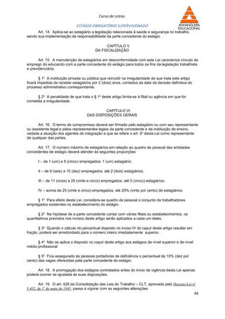 Curso de Letras

                              ESTÁGIO OBRIGATÓRIO SUPERVISIONADO
      Art. 14. Aplica-se ao estagiário a legislação relacionada à saúde e segurança no trabalho,
sendo sua implementação de responsabilidade da parte concedente do estágio.

                                                CAPÍTULO V
                                          DA FISCALIZAÇÃO

       Art. 15. A manutenção de estagiários em desconformidade com esta Lei caracteriza vínculo de
emprego do educando com a parte concedente do estágio para todos os fins da legislação trabalhista
e previdenciária.

        § 1o A instituição privada ou pública que reincidir na irregularidade de que trata este artigo
ficará impedida de receber estagiários por 2 (dois) anos, contados da data da decisão definitiva do
processo administrativo correspondente.

      § 2o A penalidade de que trata o § 1o deste artigo limita-se à filial ou agência em que for
cometida a irregularidade.

                                              CAPÍTULO VI
                                     DAS DISPOSIÇÕES GERAIS

      Art. 16. O termo de compromisso deverá ser firmado pelo estagiário ou com seu representante
ou assistente legal e pelos representantes legais da parte concedente e da instituição de ensino,
vedada a atuação dos agentes de integração a que se refere o art. 5o desta Lei como representante
de qualquer das partes.

      Art. 17. O número máximo de estagiários em relação ao quadro de pessoal das entidades
concedentes de estágio deverá atender às seguintes proporções:

       I – de 1 (um) a 5 (cinco) empregados: 1 (um) estagiário;

       II – de 6 (seis) a 10 (dez) empregados: até 2 (dois) estagiários;

       III – de 11 (onze) a 25 (vinte e cinco) empregados: até 5 (cinco) estagiários;

       IV – acima de 25 (vinte e cinco) empregados: até 20% (vinte por cento) de estagiários.

     § 1o Para efeito desta Lei, considera-se quadro de pessoal o conjunto de trabalhadores
empregados existentes no estabelecimento do estágio.

       § 2o Na hipótese de a parte concedente contar com várias filiais ou estabelecimentos, os
quantitativos previstos nos incisos deste artigo serão aplicados a cada um deles.

       § 3o Quando o cálculo do percentual disposto no inciso IV do caput deste artigo resultar em
fração, poderá ser arredondado para o número inteiro imediatamente superior.

      § 4o Não se aplica o disposto no caput deste artigo aos estágios de nível superior e de nível
médio profissional.

       § 5o Fica assegurado às pessoas portadoras de deficiência o percentual de 10% (dez por
cento) das vagas oferecidas pela parte concedente do estágio.

      Art. 18. A prorrogação dos estágios contratados antes do início da vigência desta Lei apenas
poderá ocorrer se ajustada às suas disposições.

        Art. 19. O art. 428 da Consolidação das Leis do Trabalho – CLT, aprovada pelo Decreto-Lei no
5.452, de 1o de maio de 1943, passa a vigorar com as seguintes alterações:
                                                                                                         44
 