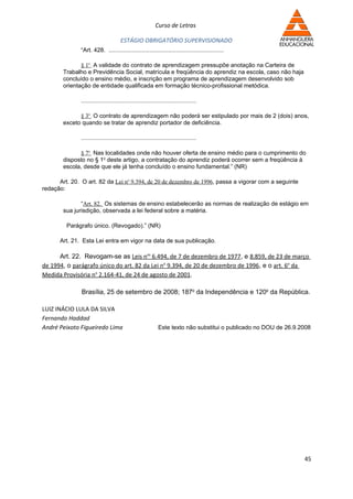 Curso de Letras

                                       ESTÁGIO OBRIGATÓRIO SUPERVISIONADO
               “Art. 428. ......................................................................

               § 1o A validade do contrato de aprendizagem pressupõe anotação na Carteira de
        Trabalho e Previdência Social, matrícula e freqüência do aprendiz na escola, caso não haja
        concluído o ensino médio, e inscrição em programa de aprendizagem desenvolvido sob
        orientação de entidade qualificada em formação técnico-profissional metódica.

               ......................................................................

              § 3o O contrato de aprendizagem não poderá ser estipulado por mais de 2 (dois) anos,
        exceto quando se tratar de aprendiz portador de deficiência.

               ......................................................................

              § 7o Nas localidades onde não houver oferta de ensino médio para o cumprimento do
        disposto no § 1o deste artigo, a contratação do aprendiz poderá ocorrer sem a freqüência à
        escola, desde que ele já tenha concluído o ensino fundamental.” (NR)

      Art. 20. O art. 82 da Lei no 9.394, de 20 de dezembro de 1996, passa a vigorar com a seguinte
redação:

               “Art. 82. Os sistemas de ensino estabelecerão as normas de realização de estágio em
        sua jurisdição, observada a lei federal sobre a matéria.

         Parágrafo único. (Revogado).” (NR)

      Art. 21. Esta Lei entra em vigor na data de sua publicação.

      Art. 22. Revogam-se as Leis nos 6.494, de 7 de dezembro de 1977, e 8.859, de 23 de março
de 1994, o parágrafo único do art. 82 da Lei no 9.394, de 20 de dezembro de 1996, e o art. 6o da
Medida Provisória no 2.164-41, de 24 de agosto de 2001.

               Brasília, 25 de setembro de 2008; 187o da Independência e 120o da República.

LUIZ INÁCIO LULA DA SILVA
Fernando Haddad
André Peixoto Figueiredo Lima                                Este texto não substitui o publicado no DOU de 26.9.2008




                                                                                                                  45
 