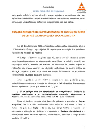 Curso de Letras

                         ESTÁGIO OBRIGATÓRIO SUPERVISIONADO

ou fora dela, refletindo sobre a situação, e que soluções e sugestões propõe para
aquilo que não concorda? Esses questionamentos são exercícios essenciais para a
formação de um profissional reflexivo e comprometido com sua prática.




ESTÁGIO OBRIGATÓRIO SUPERVISIONADO DE ENSINO DO CURSO
            DE LETRAS DA ANHANGUERA EDUCACIONAL S.A




       Em 25 de setembro de 2008, o Presidente Lula decretou e sancionou a Lei nº
11.788 sobre o Estágio, cujo objetivo foi regulamentar o estágio dos estudantes
brasileiros no mercado de trabalho.

       O Estágio é definido, segundo essa lei, como um ato educativo escolar
supervisionado que deverá ser desenvolvido no ambiente de trabalho, visando uma
preparação para o mercado de trabalho do educando do ensino regular de
instituições de ensino superior, da educação profissional, de ensino médio, da
educação especial e dos anos finais do ensino fundamental, na modalidade
profissional da educação de jovens e adultos.

       Ainda segundo a Lei nº 11.788, o estágio deve fazer parte do projeto
pedagógico do curso e deve propiciar ao educando a vivência prática dos conteúdos
teóricos aprendidos. Veja o que aponta o Art. 1, § 2º:

       § 2º O estágio visa ao aprendizado de competências próprias da
atividade profissional e à contextualização curricular, objetivando o
desenvolvimento do educando para a vida cidadã e para o trabalho.

       Essa lei também destaca dois tipos de estágios: o primeiro, o Estágio
obrigatório que é aquele determinado pelas diretrizes curriculares do curso e
definido no projeto pedagógico do curso, cuja carga horária é requisito para
aprovação e obtenção de diploma e o segundo, o Estágio não-obrigatório é
desenvolvido como atividade opcional, extracurricular, acrescida à carga horária
regular e obrigatória.



                                                                                5
 