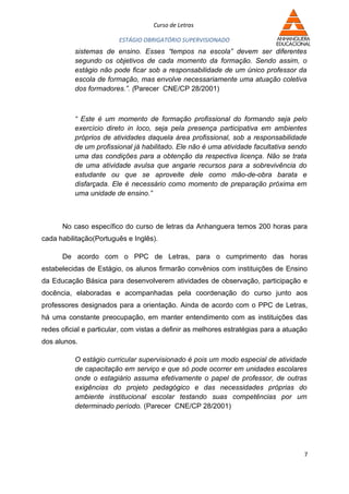 Curso de Letras

                         ESTÁGIO OBRIGATÓRIO SUPERVISIONADO
          sistemas de ensino. Esses “tempos na escola” devem ser diferentes
          segundo os objetivos de cada momento da formação. Sendo assim, o
          estágio não pode ficar sob a responsabilidade de um único professor da
          escola de formação, mas envolve necessariamente uma atuação coletiva
          dos formadores.”. (Parecer CNE/CP 28/2001)



          “ Este é um momento de formação profissional do formando seja pelo
          exercício direto in loco, seja pela presença participativa em ambientes
          próprios de atividades daquela área profissional, sob a responsabilidade
          de um profissional já habilitado. Ele não é uma atividade facultativa sendo
          uma das condições para a obtenção da respectiva licença. Não se trata
          de uma atividade avulsa que angarie recursos para a sobrevivência do
          estudante ou que se aproveite dele como mão-de-obra barata e
          disfarçada. Ele é necessário como momento de preparação próxima em
          uma unidade de ensino.”



      No caso específico do curso de letras da Anhanguera temos 200 horas para
cada habilitação(Português e Inglês).

      De acordo com o PPC de Letras, para o cumprimento das horas
estabelecidas de Estágio, os alunos firmarão convênios com instituições de Ensino
da Educação Básica para desenvolverem atividades de observação, participação e
docência, elaboradas e acompanhadas pela coordenação do curso junto aos
professores designados para a orientação. Ainda de acordo com o PPC de Letras,
há uma constante preocupação, em manter entendimento com as instituições das
redes oficial e particular, com vistas a definir as melhores estratégias para a atuação
dos alunos.

          O estágio curricular supervisionado é pois um modo especial de atividade
          de capacitação em serviço e que só pode ocorrer em unidades escolares
          onde o estagiário assuma efetivamente o papel de professor, de outras
          exigências do projeto pedagógico e das necessidades próprias do
          ambiente institucional escolar testando suas competências por um
          determinado período. (Parecer CNE/CP 28/2001)




                                                                                      7
 