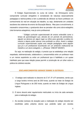 Curso de Letras

                          ESTÁGIO OBRIGATÓRIO SUPERVISIONADO

        O Estágio Supervisionado no curso de Letras              da Anhanguera como
componente curricular obrigatório é considerado de natureza essencialmente
pedagógica e teórico-prática e tem a pretensão de oferecer ao futuro professor um
conhecimento do real em situação de trabalho, ou seja, diretamente em unidades
escolares dos sistemas de ensino da Educação Básica. Mas para o envolvimento, é
necessário compromisso, o graduando deve se perceber não como aluno-estagiário
(não formamos estagiários), mas já como profissional.

                  “ Estágio curricular supervisionado de ensino entendido como o
           tempo de aprendizagem que, através de um período de permanência,
           alguém se demora em algum lugar ou ofício para aprender a prática do
           mesmo e depois poder exercer uma profissão ou ofício. Assim o estágio
           curricular supervisionado supõe uma relação pedagógica entre alguém
           que já é um profissional reconhecido em um ambiente institucional de
           trabalho e um aluno estagiário. (...)(Parecer CNE/CP 28/2001)

        Ou seja, na realização do estágio, é preciso que se estabeleça uma relação
respeitada, redimensionada, colaborativa e, comprometida entre um professor mais
e um menos experiente ou entre um profissional que é habilitado e um quase
habilitado para que essa relação possa permitir a construção de um olhar sobre a
prática do cotidiano escolar.



             ESCLARECIMENTOS GERAIS SOBRE O ESTÁGIO:



   1-   O estágio será realizado no decorrer do 3°,4º, 5º e 6º semestres, sendo que
        a carga horária mínima será de 200 horas, quando se tratar do Estágio de
        Língua Portuguesa e de 200 horas, quando se tratar do Estágio de Língua
        Inglesa.


   2- O aluno deverá estar regularmente matriculado no início de cada semestre
        para a realização do estágio.


   3- As escolas (campos de atuação) para a realização do estágio deverão ser
        escolhidas   pelos   próprios     alunos     que   poderão   optar   por   escolas

                                                                                         8
 