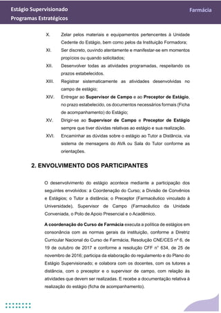 Estágio Supervisionado Farmácia
Programas Estratégicos
X. Zelar pelos materiais e equipamentos pertencentes à Unidade
Cedente do Estágio, bem como pelos da Instituição Formadora;
XI. Ser discreto, ouvindo atentamente e manifestar-se em momentos
propícios ou quando solicitados;
XII. Desenvolver todas as atividades programadas, respeitando os
prazos estabelecidos.
XIII. Registrar sistematicamente as atividades desenvolvidas no
campo de estágio;
XIV. Entregar ao Supervisor de Campo e ao Preceptor de Estágio,
no prazo estabelecido, os documentos necessários formais (Ficha
de acompanhamento) do Estágio;
XV. Dirigir-se ao Supervisor de Campo e Preceptor de Estágio
sempre que tiver dúvidas relativas ao estágio e sua realização.
XVI. Encaminhar as dúvidas sobre o estágio ao Tutor a Distância, via
sistema de mensagens do AVA ou Sala do Tutor conforme as
orientações.
2. ENVOLVIMENTO DOS PARTICIPANTES
O desenvolvimento do estágio acontece mediante a participação dos
seguintes envolvidos: a Coordenação do Curso; a Divisão de Convênios
e Estágios; o Tutor a distância; o Preceptor (Farmacêutico vinculado à
Universidade), Supervisor de Campo (Farmacêutico da Unidade
Conveniada, o Polo de Apoio Presencial e o Acadêmico.
A coordenação do Curso de Farmácia executa a política de estágios em
consonância com as normas gerais da instituição, conforme a Diretriz
Curricular Nacional do Curso de Farmácia, Resolução CNE/CES nº 6, de
19 de outubro de 2017 e conforme a resolução CFF n° 634, de 25 de
novembro de 2016; participa da elaboração do regulamento e do Plano do
Estágio Supervisionado; e colabora com os docentes, com os tutores a
distância, com o preceptor e o supervisor de campo, com relação às
atividades que devem ser realizadas. E recebe a documentação relativa à
realização do estágio (ficha de acompanhamento).
 
