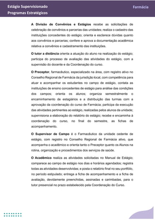 Estágio Supervisionado Farmácia
Programas Estratégicos
A Divisão de Convênios e Estágios recebe as solicitações de
celebração de convênios e parcerias das unidades; realiza o cadastro das
instituições concedentes do estágio; orienta e esclarece dúvidas quanto
aos convênios e parcerias; confere e aprova a documentação acadêmica
relativa a convênios e cadastramento das instituições.
O tutor a distância orienta a atuação do aluno na realização do estágio;
participa do processo de avaliação das atividades do estágio, com a
supervisão do docente e da Coordenação do curso.
O Preceptor, farmacêutico, especializado na área, com registro ativo no
Conselho Regional de Farmácia da jurisdição local, com competência para
atuar e acompanhar os estudantes no campo de estágio, contata as
instituições de ensino concedentes de estágio para análise das condições
dos campos; orienta os alunos; organiza semestralmente o
encaminhamento de estagiários e a distribuição das turmas com a
aprovação da coordenação do curso de Farmácia; participa da execução
das atividades pertinentes ao estágio, realizadas pelos alunos da unidade;
supervisiona a elaboração do relatório do estágio; recebe e encaminha à
coordenação do curso, no final do semestre, as fichas de
acompanhamento.
O Supervisor de Campo é o Farmacêutico da unidade cedente de
estágio, com registro no Conselho Regional de Farmácia ativo, que
acompanha o acadêmico e orienta tanto o Preceptor quanto os Alunos na
rotina, organização e procedimentos dos serviços de saúde.
O Acadêmico realiza as atividades solicitadas no Manual de Estágio;
comparece ao campo de estágio nos dias e horários agendados; registra
todas as atividades desenvolvidas; e posta o relatório final no seu portfólio,
no período estipulado; entrega a ficha de acompanhamento e a ficha de
avaliação, devidamente preenchidas, assinadas e carimbadas, para o
tutor presencial no prazo estabelecido pela Coordenação do Curso.
 