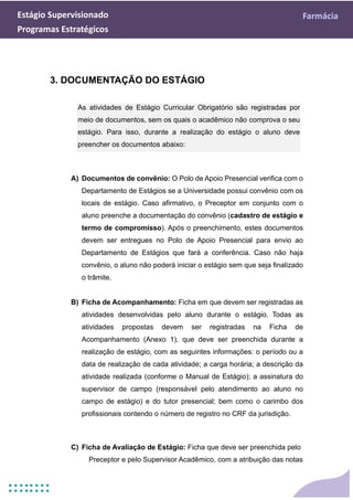 Estágio Supervisionado Farmácia
Programas Estratégicos
3. DOCUMENTAÇÃO DO ESTÁGIO
As atividades de Estágio Curricular Obrigatório são registradas por
meio de documentos, sem os quais o acadêmico não comprova o seu
estágio. Para isso, durante a realização do estágio o aluno deve
preencher os documentos abaixo:
A) Documentos de convênio: O Polo de Apoio Presencial verifica com o
Departamento de Estágios se a Universidade possui convênio com os
locais de estágio. Caso afirmativo, o Preceptor em conjunto com o
aluno preenche a documentação do convênio (cadastro de estágio e
termo de compromisso). Após o preenchimento, estes documentos
devem ser entregues no Polo de Apoio Presencial para envio ao
Departamento de Estágios que fará a conferência. Caso não haja
convênio, o aluno não poderá iniciar o estágio sem que seja finalizado
o trâmite.
B) Ficha de Acompanhamento: Ficha em que devem ser registradas as
atividades desenvolvidas pelo aluno durante o estágio. Todas as
atividades propostas devem ser registradas na Ficha de
Acompanhamento (Anexo 1), que deve ser preenchida durante a
realização de estágio, com as seguintes informações: o período ou a
data de realização de cada atividade; a carga horária; a descrição da
atividade realizada (conforme o Manual de Estágio); a assinatura do
supervisor de campo (responsável pelo atendimento ao aluno no
campo de estágio) e do tutor presencial; bem como o carimbo dos
profissionais contendo o número de registro no CRF da jurisdição.
C) Ficha de Avaliação de Estágio: Ficha que deve ser preenchida pelo
Preceptor e pelo Supervisor Acadêmico, com a atribuição das notas
 