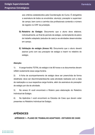 Estágio Supervisionado Farmácia
Programas Estratégicos
aos critérios estabelecidos pela Coordenação de Curso. É obrigatória
a assinatura de todos os envolvidos: aluno(a), preceptor e supervisor
de campo; bem como o carimbo dos profissionais contendo o número
de registro no CRF da jurisdição.
D) Relatório do Estágio: Documento que o aluno deve elaborar,
individualmente, ao final do período de estágio, contemplando do plano
de trabalho adaptado (estudos de caso) e as atividades desenvolvidas
em campo.
E) Validação do estágio (Anexo IV): Documento que o aluno deverá
assinar junto com seu preceptor de estágio e inserir no relatório do
estágio.
Atenção:
1) A carga-horária TOTAL do estágio é de 80 horas e os documentos devem
refletir exatamente essa carga-horária.
2) A ficha de acompanhamento de estágio deve ser preenchida de forma
detalhada: deve ser discriminada/descrita cada atividade realizada com a data
de realização e a sua respectiva carga horária, além da assinatura do preceptor
de estágio por dia de atividade.
3) No anexo III você encontrará o Roteiro para elaboração do Relatório
Individual de Estágio.
4) No Apêndice I você encontrará os Estudos de Caso que devem estar
presentes no Relatório Individual de Estágio.
APÊNDICES
APÊNDICE I – PLANO DE TRABALHO ADAPTADO - ESTUDOS DE CASO
 
