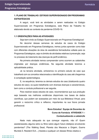 Estágio Supervisionado Farmácia
Programas Estratégicos
1. PLANO DE TRABALHO: ESTÁGIO SUPERVISIONADO EM PROGRAMAS
ESTRATÉGICOS
A seguir, você terá as atividades a serem realizadas no Estágio
Supervisionado em Programas Estratégicos, este Plano de Trabalho foi
elaborado devido ao contexto da pandemia COVID-19.
1.1 ORIENTAÇÕES PARA AS ATIVIDADES
Seja bem-vindo ao Estágio Supervisionado em Programas Estratégicos!
No decorrer dessas semanas de estudos de casos do Estágio
Supervisionado em Programas Estratégicos, iremos juntos aprender como lidar
com diferentes situações da área de assistência farmacêutica voltada para os
Programas Estratégicos, seja no âmbito de atividades relativas à prevenção, seja
no processo de tratamento das doenças de perfil endêmico.
Na primeira atividade iremos compreender como ocorrem as catástrofes
originadas por doenças endêmicas. Na segunda atividade teremos a
aplicabilidade prática.
Já na terceira atividade, entraremos no primeiro estudo de caso que
trabalhará com os conceitos relacionados a identificação do caso até chegarmos
à compilação epidemiológica.
E, na sequência, teremos os demais estudos de caso (totalizando quatro
estudos de caso), os quais trabalharão com diversas doenças e características,
bem como a conduta profissional a ser seguida.
Para resolver esses estudos de caso, recomendamos que sua produção
seja baseada nas melhores evidências disponíveis nas bases de dados
científicas, que podem ser acessadas por meio da sua Biblioteca Virtual, para
garantir o raciocínio crítico e reflexivo, importantes na sua futura jornada
profissional.
Bons Estudos! Equipe de Docentes do
Curso de Farmácia ATIVIDADE 1 –
Contextualizando a catástrofe
Nada mais adequado do que começar viajando, não é? Quem
assiste/assistiu alguma série ou filme sobre algum futuro distópico envolvendo
pandemias? (The Walking Dead, Planeta dos Macacos a Origem, Guerra
Mundial Z, Resident Evil....) Assista a qualquer um desses filmes citados e
 