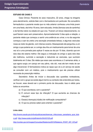Estágio Supervisionado Farmácia
Programas Estratégicos
ESTUDO DE CASO 2
Caso Clínico: Paciente do sexo masculino, 22 anos, chega na drogaria
para atendimento, solicita falar com o farmacêutico em particular. No consultório
farmacêutico o paciente revela que no mês anterior conheceu uma linda jovem
em uma festa, ela tinha 18 anos, bem educada, tímida (famosa cara de santinha)
e de família nobre na cidade em que vive. Tiveram um breve relacionamento, no
qual fizeram sexo sem preservativo. Aproximadamente 5 dias após a relação, o
paciente relata que começou a sentir uma ardência ao urinar, e no dia seguinte
começou a sair da uretra uma secreção amarelada leitosa, e algumas vesículas
rosas ao redor da glande, com intensa coceira. Desesperado ele perguntou a um
amigo o que poderia ser, e o amigo deu-lhe um medicamento para tomar de uma
vez só e uma pomada para aplicar 5 vezes ao dia por 15 dias, dizendo que em
dois dias ele estaria melhor. Ele seguiu a indicação do amigo e após dois dias
ele melhorou, sumindo a secreção e reduzindo as vesículas, que sumiram
totalmente em 5 dias. Ele relata que esse caso aconteceu a 3 semanas atrás, e
que agora surgiu um caroço em seu pênis, não dói, mas ele tem medo de ser
algo irreversível. O farmacêutico indica ao rapaz que vá a um serviço de saúde
se consultar com um médico, pois o medicamento que ele precisa utilizar
necessita de prescrição médica.
Secretário: Antes de iniciar a discussão das questões norteadoras,
verificar com o grupo se existe algum termo ou contexto não entendido por todos,
se houver, esse deverá ser o primeiro ponto de discussão. Isso é válido para
todos os encontros
a) O que aconteceu com o paciente?
b) É comum esse tipo de infecção? O que aumenta as chances de
infecção?
c) Essa(s) doença(s) é(são) de notificação compulsória?
d) O que eu preciso saber para orientar o paciente?
Links úteis:
http://bvsms.saude.gov.br/bvs/publicacoes/doencas_infecciosas_parasitaria_guia_bols
o.pdf http://www.scielo.br/pdf/rsbmt/v33n5/3125.pdf
http://conitec.gov.br/images/Consultas/Relatorios/2015/Relatorio_PCDT_IST_CP.pdf
 