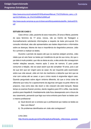 Estágio Supervisionado Farmácia
Programas Estratégicos
https://www.pncq.org.br/uploads/2016/Qualinews/Manual_T%C3%A9cnico_para_o_Di
agn%C3%B3stico_da_S%C3%ADfilis%20MS.pdf
http://www.saude.campinas.sp.gov.br/doencas/sifilis/guiadebolsodasifilis_2edicao2016.
pdf
ESTUDO DE CASO 3
Caso clínico: João, paciente do sexo masculino, 20 anos e Maria, paciente
do sexo feminino de 17 anos, noivos, vão ao Centro de Testagem e
Aconselhamento solicitando informações a respeito de teste pré-nupcial. Em
consulta individual, eles são apresentados aos testes disponíveis e informados
sobre as doenças, fatores de risco e importância do diagnóstico precoce. João
foi o primeiro a realizar os testes.
Durante o período de espera até que os exames estejam prontos, João
relata que só veio fazer os testes por insistência do pai de sua noiva, diz que o
pai dela é muito protetor, que não os deixa as sós, e eles ainda não conseguiram
manter relações sexuais, mesmo após 3 anos de namoro. E para poder
consumar a relação, vão se casar assim que ela completar 18 anos, pois o pai
diz que tem que ser virgem para se casar. Ao ser inquerido pelo examinador
sobre sua vida sexual, João em tom de machismo e deboche que tem que se
virar com outras até se casar, e que o único receio é engravidar algum caso.
Quando perguntado sobre algum sintoma diferente, diz que a única coisa de
diferente que notou foi o aparecimento de algumas verrugas na parte inferior do
prepúcio, mas como elas não doem e não crescem ele está tranquilo. Nesse
tempo os exames ficaram prontos, dando negativo para HIV e sífilis, mas dando
positivo para Hepatite B. Imediatamente João ficou desesperado com o futuro de
seu casamento, pensando que logo sua noiva entraria para fazer os testes com
o mesmo profissional
a) Qual deverá ser a conduta que o profissional que realiza os testes ao
falar com Maria?
b) Os problemas identificados em João são contagiosos?
Links úteis:
http://bvsms.saude.gov.br/bvs/9erapêutica/9erapêu_infecciosas_parasita
 