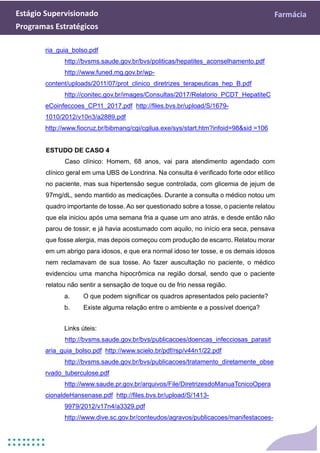 Estágio Supervisionado Farmácia
Programas Estratégicos
ria_guia_bolso.pdf
http://bvsms.saude.gov.br/bvs/politicas/hepatites_aconselhamento.pdf
http://www.funed.mg.gov.br/wp-
content/uploads/2011/07/prot_clinico_diretrizes_terapeuticas_hep_B.pdf
http://conitec.gov.br/images/Consultas/2017/Relatorio_PCDT_HepatiteC
eCoinfeccoes_CP11_2017.pdf http://files.bvs.br/upload/S/1679-
1010/2012/v10n3/a2889.pdf
http://www.fiocruz.br/bibmang/cgi/cgilua.exe/sys/start.htm?infoid=98&sid =106
ESTUDO DE CASO 4
Caso clínico: Homem, 68 anos, vai para atendimento agendado com
clínico geral em uma UBS de Londrina. Na consulta é verificado forte odor etílico
no paciente, mas sua hipertensão segue controlada, com glicemia de jejum de
97mg/dL, sendo mantido as medicações. Durante a consulta o médico notou um
quadro importante de tosse. Ao ser questionado sobre a tosse, o paciente relatou
que ela iniciou após uma semana fria a quase um ano atrás, e desde então não
parou de tossir, e já havia acostumado com aquilo, no início era seca, pensava
que fosse alergia, mas depois começou com produção de escarro. Relatou morar
em um abrigo para idosos, e que era normal idoso ter tosse, e os demais idosos
nem reclamavam de sua tosse. Ao fazer auscultação no paciente, o médico
evidenciou uma mancha hipocrômica na região dorsal, sendo que o paciente
relatou não sentir a sensação de toque ou de frio nessa região.
a. O que podem significar os quadros apresentados pelo paciente?
b. Existe alguma relação entre o ambiente e a possível doença?
Links úteis:
http://bvsms.saude.gov.br/bvs/publicacoes/doencas_infecciosas_parasit
aria_guia_bolso.pdf http://www.scielo.br/pdf/rsp/v44n1/22.pdf
http://bvsms.saude.gov.br/bvs/publicacoes/tratamento_diretamente_obse
rvado_tuberculose.pdf
http://www.saude.pr.gov.br/arquivos/File/DiretrizesdoManuaTcnicoOpera
cionaldeHansenase.pdf http://files.bvs.br/upload/S/1413-
9979/2012/v17n4/a3329.pdf
http://www.dive.sc.gov.br/conteudos/agravos/publicacoes/manifestacoes-
 