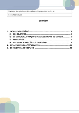 2
Disciplina: Estágio Supervisionado em Programas Estratégicos
Manual do Estágio
SUMÁRIO
1. NATUREZA DO ESTÁGIO ............................................................................................ 3
1.1. DOS OBJETIVOS ................................................................................................... 4
1.2. DA ESTRUTURA, DURAÇÃO E DESENVOLVIMENTO DO ESTÁGIO ................ 6
1.3. ASSIDUIDADE........................................................................................................ 7
1.4. POSTURA E ATRIBUIÇÕES DO ESTAGIÁRIO .................................................... 8
2. ENVOLVIMENTO DOS PARTICIPANTES ...................................................................10
3. DOCUMENTAÇÃO DO ESTÁGIO ...............................................................................12
 