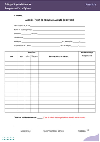 Estágio Supervisionado Farmácia
Programas Estratégicos
ANEXOS
ANEXO I - FICHA DE ACOMPANHAMENTO DE ESTÁGIO
ÓRGÃO/INSTITUIÇÃO:_________________________________________________________________
Nome do (a) Estagiário (a): ______________________________________________________________
Semestre: ___________Disciplina:________________________________________________________
Universidade:_________________________________________________________________________
Preceptor: ________________________________________________Nº CRF/Região ________/ ______
Supervisor(a) de Campo: __________________________________ Nº CRF/Região ________/ ________
Data CH
HORÁRIO
ATIVIDADES REALIZADAS
Assinatura do (a)
Responsável
Início Término
Total de horas realizadas: _____ (Obs: a soma da carga horária deverá ter 80 horas)
Estagiário(a) Supervisor(a) de Campo Preceptor
(a)
 