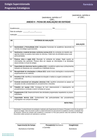 Estágio Supervisionado Farmácia
Programas Estratégicos
(assinatura, carimbo e
(assinatura, carimbo e n° nº CRF)
CRF)
ANEXO II - FICHA DE AVALIAÇÃO DE ESTÁGIO
Acadêmico(a):________________________________________ RA:______________
Data da avaliação: _______/_______/________
Instituição: __________________________________
UN CRITÉRIOS DE AVALIAÇÃO
AVALIAÇÃO
01 Assiduidade e Pontualidade (0,5): obrigações funcionais do acadêmico decorrente do
contrato de estágio supervisionado.
02 Vestimenta e material de bolso conforme normas (0,5): As condições de trabalho são
agentes diretos na saúde e bem-estar do indivíduo. Cada ramo de atividade possui suas
particularidades.
03 Postura, ética e sigilo (0,5): Discrição no ambiente de estágio. Sigilo quanto as
informações dos pacientes. Postura ética em relação as informações e as atividades
desenvolvidas no local de estágio.
04 Capacidade de relacionar teoria e prática (2,0): o acadêmico aplica seus conhecimentos
baseado em literaturas com competência e habilidade técnica.
.
05 Receptividade às orientações e críticas (0,5): aceita novas orientações e ensinamentos
empenhando-se em melhorar.
06 Iniciativa (1,0): identifica a necessidade da situação e realiza ou sugere condutas com
antecedência.
07 Controle emocional em situações adversas (1,0): equilíbrio emocional ao passar por
situações de alta complexidade em procedimentos e decisões.
08 Trabalho em equipe (1,0): Consegue ter bom relacionamento e desempenho em
procedimentos e condutas a serem tomadas em grupo.
09 Engajamento (1,0): Desenvolvimento das atividades programadas respeitando os prazos
estipulados.
10 Capacidade técnica (2,0): Conhecimento das particularidades dos procedimentos
empregados nos campos de estágio
NOTA FINAL:
Orientações: O preenchimento da avaliação é realizado pelo Supervisor(a) de Campo e Preceptor no término do período
vigente do estágio. Este documento auxilia no desenvolvimento da nota parcial do acadêmico durante a avaliação final
da disciplina. Deverá ser postado pelo acadêmico e arquivado no Polo para possível visita dos auditores de estágio.
Documento válido somente com assinatura e carimbos.
___________________ __________________ ____________________
Supervisor(a) de Campo
Assinatura e Carimbo
Preceptor(a) Assinatura
e Carimbo
Estagiário(a)
Assinatura
 