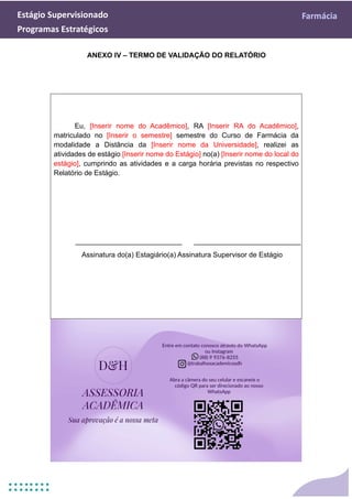 Estágio Supervisionado Farmácia
Programas Estratégicos
ANEXO IV – TERMO DE VALIDAÇÃO DO RELATÓRIO
Eu, [Inserir nome do Acadêmico], RA [Inserir RA do Acadêmico],
matriculado no [Inserir o semestre] semestre do Curso de Farmácia da
modalidade a Distância da [Inserir nome da Universidade], realizei as
atividades de estágio [Inserir nome do Estágio] no(a) [Inserir nome do local do
estágio], cumprindo as atividades e a carga horária previstas no respectivo
Relatório de Estágio.
___________________________ ___________________________
Assinatura do(a) Estagiário(a) Assinatura Supervisor de Estágio
 