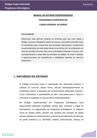 Estágio Supervisionado Farmácia
Programas Estratégicos
MANUAL DE ESTÁGIO SUPERVISIONADO
PROGRAMAS ESTRATÉGICOS
CARGA HORÁRIA: 80 HORAS
Caro estudante,
Elaboramos esse Manual contendo as diretrizes para que você realize o
Estágio Curricular Obrigatório. Nesse documento você poderá consultar todas
as orientações para cumprimento das atividades relacionadas, considerando
as particularidades de cada etapa desde os encontros com os professores por
meio de reuniões síncronas, bem como a atividades realizadas no campo, com
acompanhamento e supervisão do preceptor de estágio, de modo a viabilizar
o desenvolvimento de competências e habilidades inerentes ao exercício
profissional.
1. NATUREZA DO ESTÁGIO
O Estágio Curricular busca a associação das dimensões teóricas e
práticas do currículo. Dessa forma, articula interdisciplinarmente os
conteúdos visando a aplicação dos conhecimentos adquiridos durante o
Curso. Garantindo a possibilidade de abrir uma janela para o futuro e
vislumbrar a realidade em que irá atuar profissionalmente.
No Estágio Supervisionado em Programas Estratégicos você
desenvolverá diferentes atividades, dentre elas: conhecer o papel do
farmacêutico na organização de Programas Estratégicos no Sistema
Único de Saúde (SUS), garantir aos usuários dos serviços de saúde
acesso equitativo a medicamentos e insumos para tratamento de doenças
de perfil endêmico (i.e. IST/AIDS, malária, leishmaniose, doença de
 