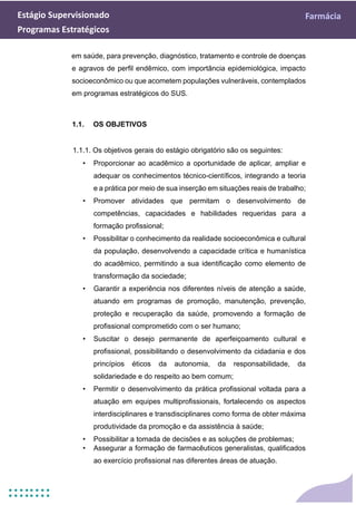 Estágio Supervisionado Farmácia
Programas Estratégicos
em saúde, para prevenção, diagnóstico, tratamento e controle de doenças
e agravos de perfil endêmico, com importância epidemiológica, impacto
socioeconômico ou que acometem populações vulneráveis, contemplados
em programas estratégicos do SUS.
1.1. OS OBJETIVOS
1.1.1. Os objetivos gerais do estágio obrigatório são os seguintes:
• Proporcionar ao acadêmico a oportunidade de aplicar, ampliar e
adequar os conhecimentos técnico-científicos, integrando a teoria
e a prática por meio de sua inserção em situações reais de trabalho;
• Promover atividades que permitam o desenvolvimento de
competências, capacidades e habilidades requeridas para a
formação profissional;
• Possibilitar o conhecimento da realidade socioeconômica e cultural
da população, desenvolvendo a capacidade crítica e humanística
do acadêmico, permitindo a sua identificação como elemento de
transformação da sociedade;
• Garantir a experiência nos diferentes níveis de atenção a saúde,
atuando em programas de promoção, manutenção, prevenção,
proteção e recuperação da saúde, promovendo a formação de
profissional comprometido com o ser humano;
• Suscitar o desejo permanente de aperfeiçoamento cultural e
profissional, possibilitando o desenvolvimento da cidadania e dos
princípios éticos da autonomia, da responsabilidade, da
solidariedade e do respeito ao bem comum;
• Permitir o desenvolvimento da prática profissional voltada para a
atuação em equipes multiprofissionais, fortalecendo os aspectos
interdisciplinares e transdisciplinares como forma de obter máxima
produtividade da promoção e da assistência à saúde;
• Possibilitar a tomada de decisões e as soluções de problemas;
• Assegurar a formação de farmacêuticos generalistas, qualificados
ao exercício profissional nas diferentes áreas de atuação.
 