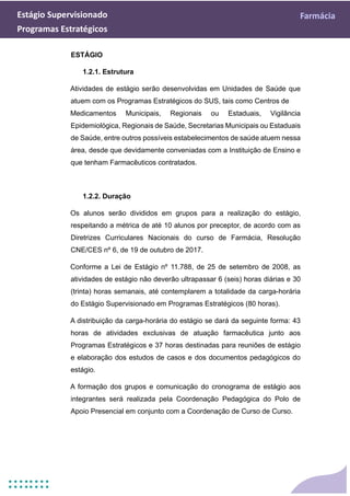 Estágio Supervisionado Farmácia
Programas Estratégicos
ESTÁGIO
1.2.1. Estrutura
Atividades de estágio serão desenvolvidas em Unidades de Saúde que
atuem com os Programas Estratégicos do SUS, tais como Centros de
Medicamentos Municipais, Regionais ou Estaduais, Vigilância
Epidemiológica, Regionais de Saúde, Secretarias Municipais ou Estaduais
de Saúde, entre outros possíveis estabelecimentos de saúde atuem nessa
área, desde que devidamente conveniadas com a Instituição de Ensino e
que tenham Farmacêuticos contratados.
1.2.2. Duração
Os alunos serão divididos em grupos para a realização do estágio,
respeitando a métrica de até 10 alunos por preceptor, de acordo com as
Diretrizes Curriculares Nacionais do curso de Farmácia, Resolução
CNE/CES nº 6, de 19 de outubro de 2017.
Conforme a Lei de Estágio nº 11.788, de 25 de setembro de 2008, as
atividades de estágio não deverão ultrapassar 6 (seis) horas diárias e 30
(trinta) horas semanais, até contemplarem a totalidade da carga-horária
do Estágio Supervisionado em Programas Estratégicos (80 horas).
A distribuição da carga-horária do estágio se dará da seguinte forma: 43
horas de atividades exclusivas de atuação farmacêutica junto aos
Programas Estratégicos e 37 horas destinadas para reuniões de estágio
e elaboração dos estudos de casos e dos documentos pedagógicos do
estágio.
A formação dos grupos e comunicação do cronograma de estágio aos
integrantes será realizada pela Coordenação Pedagógica do Polo de
Apoio Presencial em conjunto com a Coordenação de Curso de Curso.
 