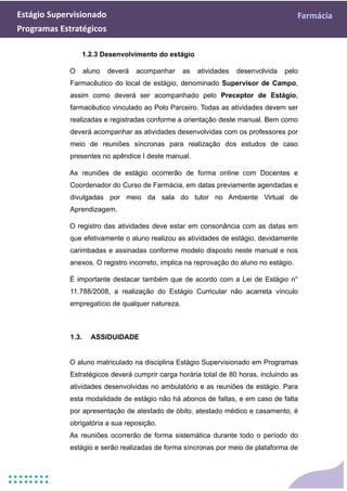 Estágio Supervisionado Farmácia
Programas Estratégicos
1.2.3 Desenvolvimento do estágio
O aluno deverá acompanhar as atividades desenvolvida pelo
Farmacêutico do local de estágio, denominado Supervisor de Campo,
assim como deverá ser acompanhado pelo Preceptor de Estágio,
farmacêutico vinculado ao Polo Parceiro. Todas as atividades devem ser
realizadas e registradas conforme a orientação deste manual. Bem como
deverá acompanhar as atividades desenvolvidas com os professores por
meio de reuniões síncronas para realização dos estudos de caso
presentes no apêndice I deste manual.
As reuniões de estágio ocorrerão de forma online com Docentes e
Coordenador do Curso de Farmácia, em datas previamente agendadas e
divulgadas por meio da sala do tutor no Ambiente Virtual de
Aprendizagem.
O registro das atividades deve estar em consonância com as datas em
que efetivamente o aluno realizou as atividades de estágio, devidamente
carimbadas e assinadas conforme modelo disposto neste manual e nos
anexos. O registro incorreto, implica na reprovação do aluno no estágio.
É importante destacar também que de acordo com a Lei de Estágio n°
11.788/2008, a realização do Estágio Curricular não acarreta vínculo
empregatício de qualquer natureza.
1.3. ASSIDUIDADE
O aluno matriculado na disciplina Estágio Supervisionado em Programas
Estratégicos deverá cumprir carga horária total de 80 horas, incluindo as
atividades desenvolvidas no ambulatório e as reuniões de estágio. Para
esta modalidade de estágio não há abonos de faltas, e em caso de falta
por apresentação de atestado de óbito, atestado médico e casamento, é
obrigatória a sua reposição.
As reuniões ocorrerão de forma sistemática durante todo o período do
estágio e serão realizadas de forma síncronas por meio de plataforma de
 