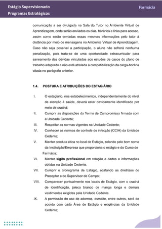 Estágio Supervisionado Farmácia
Programas Estratégicos
comunicação a ser divulgada na Sala do Tutor no Ambiente Virtual de
Aprendizagem, onde serão enviados os dias, horários e links para acesso,
assim como serão enviadas essas mesmas informações pelo tutor à
distância por meio de mensagens no Ambiente Virtual de Aprendizagem.
Caso não seja possível a participação, o aluno não sofrerá nenhuma
penalização, pois trata-se de uma oportunidade extracurricular para
saneamento das dúvidas vinculadas aos estudos de casos do plano de
trabalho adaptado e não está atrelada à compatibilização da carga-horária
citada no parágrafo anterior.
1.4. POSTURA E ATRIBUIÇÕES DO ESTAGIÁRIO
I. O estagiário, nos estabelecimentos, independentemente do nível
de atenção à saúde, deverá estar devidamente identificado por
meio de crachá;
II. Cumprir as disposições do Termo de Compromisso firmado com
a Unidade Cedente;
III. Respeitar as normas vigentes na Unidade Cedente;
IV. Conhecer as normas de controle de infecção (CCIH) da Unidade
Cedente;
V. Manter conduta ética no local de Estágio, zelando pelo bom nome
da Instituição/Empresa que proporciona o estágio e do Curso de
Farmácia;
VI. Manter sigilo profissional em relação a dados e informações
obtidas na Unidade Cedente.
VII. Cumprir o cronograma de Estágio, acatando as diretrizes do
Preceptor e do Supervisor de Campo;
VIII. Comparecer pontualmente nos locais de Estágio, com o crachá
de identificação, jaleco branco de manga longa e demais
vestimentas exigidas pela Unidade Cedente.
IX. A permissão do uso de adornos, esmalte, entre outros, será de
acordo com cada Área de Estágio e exigências da Unidade
Cedente;
 