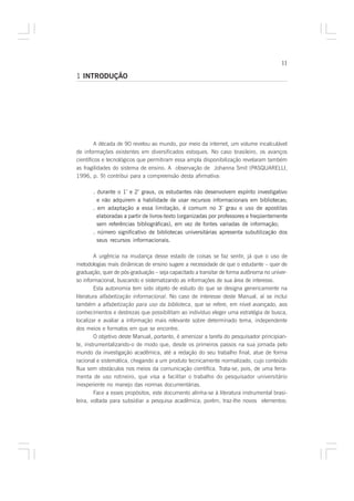 11

1 INTRODUÇÃO




         A década de 90 revelou ao mundo, por meio da internet, um volume incalculável
de informações existentes em diversificados estoques. No caso brasileiro, os avanços
científicos e tecnológicos que permitiram essa ampla disponibilização revelaram também
as fragilidades do sistema de ensino. A observação de Johanna Smit (PASQUARELLI,
1996, p. 9) contribui para a compreensão desta afirmativa:

       . durante o 1º e 2º graus, os estudantes não desenvolvem espírito investigativo
         e não adquirem a habilidade de usar recursos informacionais em bibliotecas;
       . em adaptação a essa limitação, é comum no 3º grau o uso de apostilas
         elaboradas a partir de livros-texto (organizadas por professores e freqüentemente
         sem referências bibliográficas), em vez de fontes variadas de informação;
       . número significativo de bibliotecas universitárias apresenta subutilização dos
         seus recursos informacionais.

        A urgência na mudança desse estado de coisas se faz sentir, já que o uso de
metodologias mais dinâmicas de ensino sugere a necessidade de que o estudante – quer de
graduação, quer de pós-graduação – seja capacitado a transitar de forma autônoma no univer-
so informacional, buscando e sistematizando as informações de sua área de interesse.
        Esta autonomia tem sido objeto de estudo do que se designa genericamente na
literatura alfabetização informacional. No caso de interesse deste Manual, aí se inclui
também a alfabetização para uso da biblioteca, que se refere, em nível avançado, aos
conhecimentos e destrezas que possibilitam ao indivíduo eleger uma estratégia de busca,
localizar e avaliar a informação mais relevante sobre determinado tema, independente
dos meios e formatos em que se encontre.
        O objetivo deste Manual, portanto, é amenizar a tarefa do pesquisador principian-
te, instrumentalizando-o de modo que, desde os primeiros passos na sua jornada pelo
mundo da investigação acadêmica, até a redação do seu trabalho final, atue de forma
racional e sistemática, chegando a um produto tecnicamente normalizado, cujo conteúdo
flua sem obstáculos nos meios da comunicação científica. Trata-se, pois, de uma ferra-
menta de uso rotineiro, que visa a facilitar o trabalho do pesquisador universitário
inexperiente no manejo das normas documentárias.
        Face a esses propósitos, este documento alinha-se à literatura instrumental brasi-
leira, voltada para subsidiar a pesquisa acadêmica; porém, traz-lhe novos elementos:
 