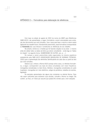 123

APÊNDICE E – Formulários para elaboração de referências




        Com base na edição de agosto de 2002 da norma da ABNT para Referências
(NBR 6023), são apresentados, a seguir, formulários a serem xerocopiados para anota-
ção dos documentos que você consultou. Use o verso para fazer o resumo e assim estará
agilizando seu trabalho futuro. Devidamente preenchidos, esses formulários corresponderão
ao fichamento das suas leituras e constituirão as referências do seu trabalho.
        No entanto, lembre-se: à medida que for fazendo citações no seu texto - e mesmo
antes de coletar todos os dados da fonte que estiver consultando – anote logo os “dados
de citação”, na seguinte forma: (SOBRENOME DO AUTOR, ano, p. ...).
        Os campos a serem preenchidos estão organizados na mesma seqüência
estabelecida pela NBR 6023 (ASSOCIAÇÃO BRASILEIRA DE NORMAS TÉCNICAS,
2002) para a apresentação dos elementos identificadores de cada obra ou parte de obra
que você consultou.
        Observe que, embora a Norma 6023 preveja vários casos, os referidos formulári-
os, a seguir, correspondem aos tipos de obras consultadas com maior freqüência:
monografias consideradas no todo (livros, folhetos), monografias consideradas em parte
(capítulos), monografias em meio eletrônico, artigos de periódicos, trabalhos de eventos,
legislação.
        Os exemplos apresentados são alguns dos constantes na referida Norma. Caso
não sejam suficientes para esclarecer suas dúvidas, consulte a Norma na íntegra. Ela
contém, ao final, um índice por assunto que poderá lhe remeter para o item desejado.
 