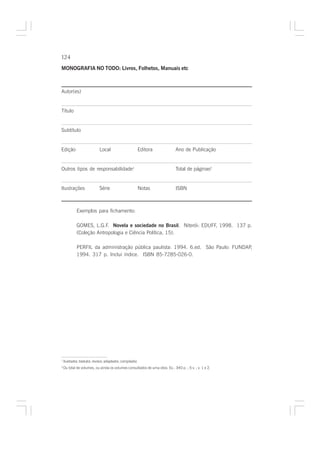 124

MONOGRAFIA NO TODO: Livros, Folhetos, Manuais etc



Autor(es)


Título


Subtítulo


Edição                       Local                      Editora              Ano de Publicação


Outros tipos de responsabilidade1                                            Total de páginas2


Ilustrações                  Série                      Notas                ISBN



             Exemplos para fichamento:

             GOMES, L.G.F. Novela e sociedade no Brasil. Niterói: EDUFF, 1998. 137 p.
             (Coleção Antropologia e Ciência Política, 15).

             PERFIL da administração pública paulista: 1994. 6.ed. São Paulo: FUNDAP,
             1994. 317 p. Inclui índice. ISBN 85-7285-026-0.




1
    Ilustrador, tradutor, revisor, adaptador, compilador.
2
    Ou total de volumes, ou ainda os volumes consultados de uma obra. Ex.: 340 p. ; 5 v. ; v. 1 e 2.
 