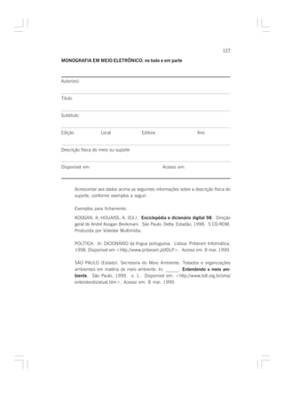 127

MONOGRAFIA EM MEIO ELETRÔNICO: no todo e em parte



Autor(es)


Título


Subtítulo


Edição                Local                Editora                     Ano


Descrição física do meio ou suporte


Disponível em:                                        Acesso em:



         Acrescentar aos dados acima as seguintes informações sobre a descrição física do
         suporte, conforme exemplos a seguir:

         Exemplos para fichamento:

         KOOGAN, A; HOUAISS, A. (Ed.). Enciclopédia e dicionário digital 98. Direção
         geral de André Koogan Breikmam. São Paulo: Delta: Estadão, 1998. 5 CD-ROM.
         Produzida por Videolar Multimídia.

         POLÍTICA. In: DICIONÁRIO da língua portuguesa. Lisboa: Priberam Informática,
         1998. Disponível em <http://www.priberam.pt/lDLP>. Acesso em: 8 mar. 1999.

         SÃO PAULO (Estado). Secretaria do Meio Ambiente. Tratados e organizações
         ambientais em matéria de meio ambiente. In: ______. Entendendo o meio am-
         biente. São Paulo, 1999. v. 1. Disponível em: <http://www.bdt.org.br/sma/
         entendendo/atual.htm>. Acesso em: 8 mar. 1999.
 
