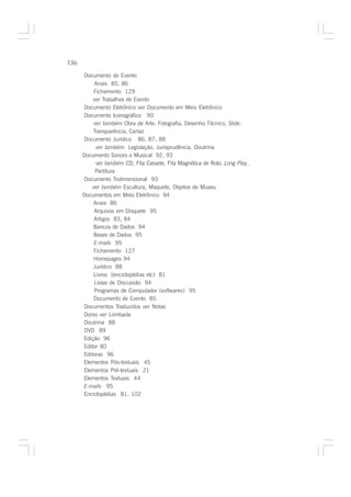 136

      Documento de Evento
           Anais 85, 86
           Fichamento 129
          ver Trabalhos de Evento
      Documento Eletrônico ver Documento em Meio Eletrônico
      Documento Iconográfico 90
           ver também Obra de Arte, Fotografia, Desenho Técnico, Slide,
          Transparência, Cartaz
      Documento Jurídico 86, 87, 88
            ver também Legislação, Jurisprudência, Doutrina
      Documento Sonoro e Musical 92, 93
            ver também CD, Fita Cassete, Fita Magnética de Rolo, Long Play,
           Partitura
      Documento Tridimensional 93
          ver também Escultura, Maquete, Objetos de Museu
      Documentos em Meio Eletrônico 94
          Anais 86
           Arquivos em Disquete 95
           Artigos 83, 84
          Bancos de Dados 94
          Bases de Dados 95
           E-mails 95
           Fichamento 127
          Homepages 94
          Jurídico 88
          Livros (enciclopédias etc) 81
           Listas de Discussão 94
           Programas de Computador (softwares) 95
           Documento de Evento 85
      Documentos Traduzidos ver Notas
      Dorso ver Lombada
      Doutrina 88
      DVD 89
      Edição 96
      Editor 80
      Editoras 96
      Elementos Pós-textuais 45
      Elementos Pré-textuais 21
      Elementos Textuais 44
      E-mails 95
      Enciclopédias 81, 102
 