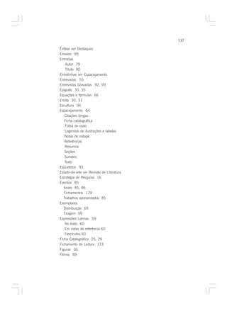 137

Ênfase ver Destaques
Ensaios 99
Entradas
    Autor 79
    Título 80
Entrelinhas ver Espacejamento
Entrevistas 55
Entrevistas Gravadas 92, 93
Epígrafe 30, 35
Equações e fórmulas 66
Errata 30, 31
Escultura 94
Espacejamento 64
    Citações longas
   Ficha catalográfica
    Folha de rosto
    Legendas de ilustrações e tabelas
    Notas de rodapé
    Referências
    Resumos
    Seções
    Sumário
    Texto
Esqueletos 93
Estado-da-arte ver Revisão de Literatura
Estratégia de Pesquisa 16
Eventos 85
   Anais 85, 86
   Fichamentos 129
   Trabalhos apresentados 85
Exemplares
   Distribuição 69
   Tiragem 69
Expressões Latinas 59
    No texto 60
    Em notas de referência 60
    Fascículos 83
Ficha Catalográfica 25, 29
Fichamento de Leitura 123
Figuras 36
Filmes 89
 