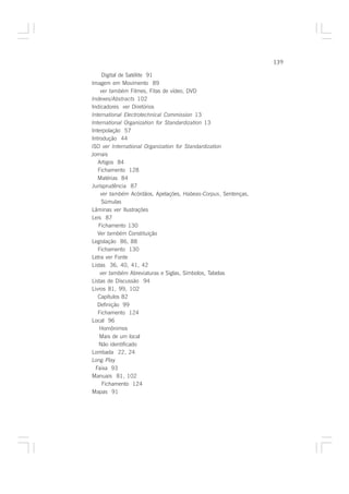 139

     Digital de Satélite 91
Imagem em Movimento 89
    ver também Filmes, Fitas de vídeo, DVD
Indexes/Abstracts 102
Indicadores ver Diretórios
International Electrotechnical Commission 13
International Organization for Standardization 13
Interpolação 57
Introdução 44
ISO ver International Organization for Standardization
Jornais
   Artigos 84
   Fichamento 128
   Matérias 84
Jurisprudência 87
    ver também Acórdãos, Apelações, Habeas-Corpus, Sentenças,
     Súmulas
Lâminas ver Ilustrações
Leis 87
   Fichamento 130
   Ver também Constituição
Legislação 86, 88
   Fichamento 130
Letra ver Fonte
Listas 36, 40, 41, 42
    ver também Abreviaturas e Siglas, Símbolos, Tabelas
Listas de Discussão 94
Livros 81, 99, 102
   Capítulos 82
   Definição 99
   Fichamento 124
Local 96
    Homônimos
    Mais de um local
   Não identificado
Lombada 22, 24
Long Play
  Faixa 93
Manuais 81, 102
     Fichamento 124
Mapas 91
 