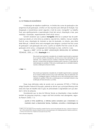 14

2.2 O TRABALHO ACADÊMICO

        A elaboração de trabalhos acadêmicos, no âmbito dos cursos de graduação e dos
programas de pós-graduação, constitui um dos requisitos para obtenção de titulação. Sua
designação e características variam segundo o nível do curso: monografia4 ou trabalho
final, para aperfeiçoamento e especialização (nível lato sensu); dissertação e tese, para
mestrado e doutorado, respectivamente (nível stricto sensu).
        Convém esclarecer que a palavra monografia refere-se a qualquer tipo de publi-
cação que aborde um único tema ou problema, seja ela livro, relatório, manual, trabalho
final de curso, dissertação de mestrado ou tese de doutorado; no entanto, para efeito
deste Manual, o referido termo será empregado para designar o produto final dos cursos
de graduação e pós-graduação lato sensu; quanto ao trabalho final dos cursos de pós-
graduação stricto sensu, a designação será dissertação ou tese, conforme o caso.
        Segundo a NBR5 14724 da ABNT (ASSOCIAÇÃO BRASILEIRA DE NORMAS
TÉCNICAS, 2005, p. 2-3), dissertação é o

                                   Documento que representa o resultado de um trabalho experimental ou exposição
                                   de um estudo científico retrospectivo, de tema único e bem delimitado em sua
                                   extensão, com o objetivo de reunir, analisar e interpretar informações. Deve evi-
                                   denciar o conhecimento de literatura existente sobre o assunto e a capacidade de
                                   sistematização do candidato. É feito sob a coordenação de um orientador (doutor),
                                   visando à obtenção do título de mestre;


e tese é o

                                   Documento que representa o resultado de um trabalho experimental ou exposição
                                   de um estudo científico de tema único e bem delimitado. Deve ser elaborado com
                                   base em investigação original, constituindo-se em real contribuição para a espe-
                                   cialidade em questão. É feito sob a coordenação de um orientador (doutor) e visa
                                   à obtenção do título de doutor, ou similar.


       Essas duas definições estão de acordo com os pareceres 977/65 e 77/69 do
antigo Conselho Federal de Educação, podendo-se afirmar que a principal diferença entre
esses dois tipos de trabalho está no grau de profundidade e originalidade com que abor-
dam o tema da pesquisa.
       Considerando que na área de Ciências Sociais as dissertações e teses resultam
também de pesquisas empíricas, a seguir você terá conceitos mais abrangentes, segun-
do Roesch (2000, f. 1):

            . quanto à linha acadêmica, a referida autora considera que o doutorado e o
              mestrado visam a desenvolver teorias, hipóteses, conceitos e metodologias de


4
    A NBR 14724 não designa de forma específica o trabalho final dos cursos de pós-graduação lato sensu, conforme se observa no
    item 3.28 da referida Norma. Quanto ao trabalho final dos cursos de graduação, sob a designação genérica ‘trabalhos acadêmicos’,
    a mesma norma denomina-o Trabalho de Conclusão de Curso (TCC).
5
    Norma Brasileira Registrada.
 