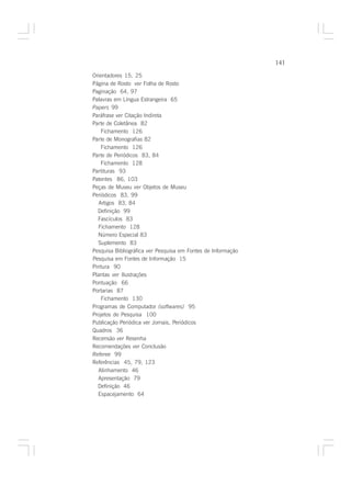 141

Orientadores 15, 25
Página de Rosto ver Folha de Rosto
Paginação 64, 97
Palavras em Língua Estrangeira 65
Papers 99
Paráfrase ver Citação Indireta
Parte de Coletânea 82
    Fichamento 126
Parte de Monografias 82
    Fichamento 126
Parte de Periódicos 83, 84
    Fichamento 128
Partituras 93
Patentes 86, 103
Peças de Museu ver Objetos de Museu
Periódicos 83, 99
   Artigos 83, 84
  Definição 99
  Fascículos 83
  Fichamento 128
  Número Especial 83
  Suplemento 83
Pesquisa Bibliográfica ver Pesquisa em Fontes de Informação
Pesquisa em Fontes de Informação 15
Pintura 90
Plantas ver Ilustrações
Pontuação 66
Portarias 87
    Fichamento 130
Programas de Computador (softwares) 95
Projetos de Pesquisa 100
Publicação Periódica ver Jornais, Periódicos
Quadros 36
Recensão ver Resenha
Recomendações ver Conclusão
Referee 99
Referências 45, 79, 123
  Alinhamento 46
  Apresentação 79
  Definição 46
  Espacejamento 64
 