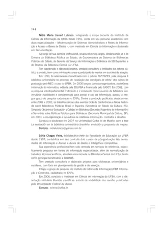 144

        Nídia Maria Lienert Lubisco integrando o corpo docente do Instituto de
                                Lubisco,
Ciência da Informação da UFBA desde 1991, conta em seu percurso acadêmico com
duas especializações – Modernização de Sistemas Administrativos e Redes de Informa-
ção e Acesso a Bases de Dados –, com mestrado em Ciência da Informação e doutorado
em Documentação.
        Ao longo de sua carreira profissional, ocupou diversos cargos, destancando-se o de
Diretora da Biblioteca Pública do Estado, de Coordenadora do Sistema de Bibliotecas
Públicas do Estado, de Gerente do Serviço de Informação e Biblioteca da SEI/Seplantec e
de Diretora da Biblioteca Central da UFBA.
        Tem coordenado e elaborado projetos, prestado consultoria a entidades dos setores pú-
blico e privado, bem como ministrado cursos e participado de eventos em sua área de atuação.
        Em 1999, foi selecionada e beneficiada com o prêmio FAP/FAPEX, pela pesquisa A
biblioteca universitária no processo de “avaliação das condições de oferta” dos cursos de
graduação pelo MEC: o caso da UFBA. Em 2000 lançou, como co-organizadora, a coletânea
Informação & informática, editada pela EDUFBA e financiada pelo CADCT. Em 2001, com
a pesquisa interdepartamental O docente e o estudante como usuários da biblioteca uni-
versitária: habilidades e competências para acesso e uso da informação, passou a inte-
grar grupo de pesquisa cadastrado no CNPq. Dentre a produção publicada, destacam-se:
entre 2001 e 2002, os trabalhos oficiais dos eventos Ciclo de Conferências e Mesa Redon-
da sobre Bibliotecas Públicas Brasil e Espanha (Secretaria de Estado da Cultura, RS),
Simposio Electrónico Evaluación y Calidad en Biblioteca (Sociedad Argentina de Información)
e Seminário sobre Políticas Públicas para Bibliotecas (Secretaria Municipal da Cultura, SP);
em 2003, a co-organização e co-autoria na coletânea Informação: contextos e desafios.
        Concluiu o doutorado em 2007 na Universidad Carlos III de Madrid, com a tese
La evaluación en la biblioteca universitária brasileña: evolución y propuesta de mejora.
        Contato nidialubisco@yahoo.com.br
        Contato:

       Sônia Chagas Vieira, bibliotecária-chefe da Faculdade de Educação da UFBA
desde 1997, contabiliza em seu currículo dois cursos de pós-graduação latu senso:
Redes de Informação e Acesso a Bases de Dados e Inteligência Competitiva.
       Sua experiência profissional tem sido centrada em serviços de referência, especi-
ficamente pesquisa em fontes de informação especializada, além de normalização de
trabalhos técnico-científicos, atividade esta iniciada na Biblioteca Central da UFBA, tendo
como principal beneficiário a EDUFBA.
       Tem prestado consultoria e elaborado projetos para bibliotecas universitárias e
escolares, com foco em planejamento da gestão e de serviços.
       Integra o grupo de pesquisa do Instituto de Ciência da Informação/UFBA Informa-
ção e Contextos, cadastrado no CNPq.
       Em 2006, concluiu o mestrado em Ciência de Informação da UFBA, com a dis-
sertação intitulada Revistas científicas: estudo de visibilidade das revistas publicadas
pela Universidade Federal da Bahia.
       Contato svieira@ufba.br
       Contato:
 
