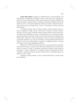 145

        Isnaia Veiga Santana graduada em Biblioteconomia e Documentação, com
                       Santana,
especialização em bibliotecas universitárias, exerceu a maior parte da sua atividade pro-
fissional na Universidade Federal da Bahia. Durante quatro anos chefiou a Biblioteca da
Escola de Nutrição e, posteriormente, a Divisão de Informação da Biblioteca Central. No
período de 1971 a 1975 esteve afastada da UFBA para coordenar a Rede de Documen-
tação da Secretaria do Planejamento, Ciência e Tecnologia do Estado da Bahia
(SEPLANTEC).
        Na Biblioteca Central, além da chefia de Divisão, prestou assessoria técnica a
todas as dirigentes do Órgão, exerceu interinamente a direção em diversas ocasiões,
participou de vários grupos de trabalho, elaborou grande número de documentos técni-
cos, alguns deles publicados, bem como o documento básico do 1º Seminário das Bibli-
otecas Universitárias do Nordeste (1993) e o do Seminário do Sistema de Bibliotecas da
UFBA (1997). Normalizou inúmeras dissertações e outros documentos produzidos pela
comunidade acadêmica e, por mais de uma década, os livros publicados pela Editora da
UFBA. No início dos anos 80 implantou e coordenou, na Biblioteca Central, os serviços
do Programa de Comutação Bibliográfica (COMUT).
        Bibliotecária de Referência durante quase toda a sua vida profissional, participou
de treinamentos na área e ministrou outros tantos para bibliotecários e comunidade aca-
dêmica em geral. Em 1994, foi professora substituta da disciplina Disseminação da
Informação I - Serviço de Referência, no Instituto de Ciência da Informação da UFBA.
Implantou e coordenou o Posto de Serviços da Rede Antares, na Biblioteca Central, no
período de 1997 a 2000.
        Atualmente, presta consultoria na área, normaliza documentos e ministra cursos
de normalização.
 