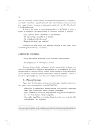 16

busca de informações e de documentos, visando à revisão de literatura (ou bibliográfica),
cujo objetivo é identificar o que já foi produzido sobre determinado assunto e buscar apoio
para a argumentação a ser usada na sua pesquisa (veja também item 3.2.2.1, referente
à Revisão da literatura).
        A partir do seu projeto de pesquisa (veja definição no APÊNDICE B) e com o
objetivo de estabelecer sua real necessidade de informação, você deve se perguntar:

         – Qual o assunto (temas e subtemas) do meu interesse ?
         – Há algum enfoque específico a ser tratado?
         – Há limitação de ordem temporal?
         – Quais os idiomas em que posso ler?

       Superando mais estas etapas, você estará em condições de partir para a busca
das informações necessárias à sua pesquisa.



2.4 DEFININDO ESTRATÉGIAS

         Uma vez definida a sua necessidade informacional, faça a seguinte pergunta:

         – De que tipo e grau de informação eu preciso?

        De posse dessa resposta, você passará a definir as estratégias de busca para
obter, em fontes específicas, as informações desejadas; isto significa levantar descritores
representativos do(s) assunto(s) de seu interesse. Nesse momento, o serviço de referência
de uma biblioteca universitária poderá propiciar bons subsídios, mediante a consulta a
dicionários especializados e/ou a um thesaurus7 disponíveis no seu acervo.

         2.4.1 Tipos de Informação
      Alguns tipos de informação, particularmente úteis para trabalhos acadêmicos,
você poderá encontrar nas seguintes fontes (APÊNDICE C):

         . informações de caráter geral, apresentadas de forma resumida, adequadas
           para o início da pesquisa – em enciclopédias e dicionários;
         . ampla cobertura de um assunto, freqüentemente do ponto de vista retrospec-
           tivo – em livros, teses e outras monografias;
         . informações específicas e centradas, freqüentemente, num ponto de vista
           contemporâneo – em periódicos.



7
 Lista de termos especializados (descritores), hierarquicamente ordenados, autorizados para representar determinada área do
conhecimento. Constitui-se, portanto, num dos instrumentos mais eficazes para o controle do vocabulário especializado de cada
campo do saber. Conheça o Thesaurus brasileiro de educação, disponível em: http://www.inep.gov.br/pesquisa/thesaurus/
 