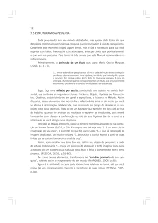 18

2.5 ESTRUTURANDO A PESQUISA

       Cada pesquisador tem seu método de trabalho, mas apesar disto todos têm que
dar passos preliminares ao iniciar sua pesquisa, que correspondem à fase de planejamento.
Certamente este momento exigirá algum tempo, mas é útil e necessário para que você
organize suas idéias, hierarquize suas abordagens, antecipe (ainda que provisoriamente)
o que será sua pesquisa. Para tanto há três passos que este Manual recomenda como
indispensáveis.
       Primeiramente, a definição de um título que, para Mario Osorio Marques
(2006, p.15-16),

                      [...] em se tratando de pesquisa esta só inicia pela definição de seu começo (o
                      problema, o tema ou assunto, uma hipótese, um título, que tudo significa quase
                      o mesmo). Em minha prática, tenho feito do título esse começo. A coisa só
                      principia a funcionar quando consigo encontrar um título, que provisoriamente
                      resume meu problema e se constitui em hipótese a ser trabalhada.


        Logo, faça uma reflexão por escrito construindo um quadro no sentido hori-
                                        escrito,
zontal, que contenha as seguintes colunas: Problema, Objeto, Hipótese ou Pressupos-
tos, Objetivos, subdividindo-os em geral e específicos, e Material e Método. Assim
dispostos, esses elementos irão induzir-lhe a relacioná-los entre si de modo que você
se atenha à delimitação estabelecida, não incorrendo no perigo de desviar-se do seu
objeto e dos seus objetivos. Trata-se de um balizador que também lhe será útil ao final
do trabalho, quando for analisar os resultados e escrever as conclusões, pois deverá
fornecer-lhe com clareza a confirmação ou não de sua hipótese (se for o caso) e a
informação se você atingiu seus objetivos.
        Vencidas as etapas anteriores, passe ao terceiro momento apoiando-se na orienta-
ção de Simone Pessoa (2005, p.59). Ela sugere para tal seja feito “[...] um exercício de
imaginação do seu ideal”, a exemplo do que fez Lúcio Costa “[...] que ia rabiscando as
imagens idealizadas” ao inspirar-se para “[...] estruturar a capital federal a partir de duas
linhas que se cortam formando o sinal da cruz”.
        Assim, após escolher seu tema (ou seja, definir seu objeto de pesquisa), a partir
de leituras preliminares “[...] faça um exercício de abstração e tente imaginar como seria
a estrutura de um trabalho cuja evolução possa levar o leitor a compreender bem o tema
proposto. (PESSOA, 2005, p.59-60).
        De posse desses elementos, transforme-os no “sumário provisório de sua pes-
                                                           sumário
quisa”, obtendo assim o mapeamento do seu estudo (MARQUES, 2006, p.99).
        Agora é ir atribuindo a cada parte idéias-chave relativas ao tema, até que você
possa dar um encadeamento coerente e harmônico às suas idéias (PESSOA, 2005,
p.60).
 