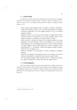 25

            3.1.2 Folha de Rosto
        É a página que contém os elementos identificadores da obra. Deve ser configurada
previamente no formato A4, espaço simples e margens: superior e esquerda, 3,0 cm;
inferior e direita, 2,0 cm. Os referidos elementos devem aparecer na seguinte ordem
(Figuras 3 a 5):

            · Nome do autor: fonte escolhida, corpo 14, negrito e maiúscula, centralizado.
            · Título: fonte escolhida, corpo 16 (14, caso seja muito extenso), em negrito e
              maiúscula, centralizado, a 9 cm da margem superior (ou a 12 cm da borda
              superior do papel);
            · Subtítulo: corpo 14 (12, caso seja muito extenso), em seguimento ao título;
            · Número do volume, se houver mais de um: fonte escolhida, corpo 14, sem
              negrito e minúsculo, centralizado, a 2 espaços abaixo do título;
            · Nota indicando a natureza do trabalho e seu objetivo acadêmico ou grau
              pretendido, nome da instituição e área de concentração, a 4 cm abaixo do
              título/subtítulo e a 6 cm da margem esquerda (ou a 9 cm da borda do papel).
              Na versão entregue à banca examinadora, deve constar a expressão “como
              requisito parcial [...]”. No entanto, a versão final dispensa o adjetivo “parcial”,
              conforme se vê nas figuras 3 e 5.
            · Nome do orientador e do co-orientador, se houver, precedidos da respectiva
              titulação.
            · Nome do local (cidade): fonte escolhida, corpo 14, sem negrito, só inicial em
              maiúscula, centralizado na penúltima linha antes da margem inferior;
            · Ano de depósito (entrega): fonte escolhida, corpo 14, algarismos arábicos
              sem negrito, centralizado na última linha antes da margem inferior.

            3.1.3 Ficha Catalográfica
        Descreve o trabalho acadêmico quanto aos aspectos físico e temático, devendo ser
impressa na parte inferior do verso da folha de rosto, segundo o que estabelece o Código
                                                     ,
de catalogação anglo-americano (AACR2)2, adotado no Brasil. Deve ser elaborada pela(o)
bibliotecária(o) da instituição onde funciona o programa de pós-graduação do seu curso
(Figura 6).




2
    Anglo American Cataloging Rules, 2nd. edition
 