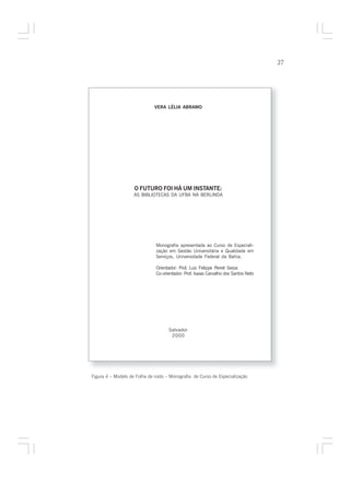 27




                              VERA LÉLIA ABRAMO




                    O FUTURO FOI HÁ UM INSTANTE:
                    AS BIBLIOTECAS DA UFBA NA BERLINDA




                               Monografia apresentada ao Curso de Especiali-
                               zação em Gestão Universitária e Qualidade em
                               Serviços, Universidade Federal da Bahia.

                               Orientador: Prof. Luiz Felippe Perret Serpa
                               Co-orientador: Prof. Isaias Carvalho dos Santos Neto




                                     Salvador
                                      2000




Figura 4 – Modelo de Folha de rosto – Monografia de Curso de Especialização
 