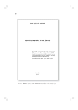 28




                               ZIUDETE REIS DE ANDRADE




                    CONFORTO AMBIENTAL EM BIBLIOTECAS




                                    Monografia apresentada ao Curso de graduação em
                                    Biblioteconomia e Documentação, Instituto de Ciên-
                                    cia da Informação, Universidade Federal da Bahia,
                                    como requisito para obtenção do grau de Bacharel
                                    em Biblioteconomia e Documentação.
                                    Orientadora: Profa. Nídia Maria Lienert Lubisco




                                           Salvador
                                            2003




     Figura 5 – Modelo de Folha de rosto – Trabalho de Conclusão de Curso de Graduação
 