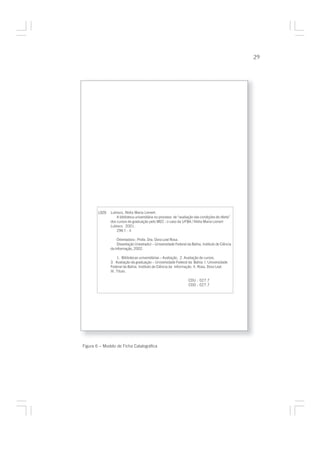 29




        L929   Lubisco, Nídia Maria Lienert.
                   A biblioteca universitária no processo de “avaliação das condições de oferta”
               dos cursos de graduação pelo MEC : o caso da UFBA / Nídia Maria Lienert
               Lubisco. 2001.
                   296 f. : il

                   Orientadora : Profa. Dra. Dora Leal Rosa.
                   Dissertação (mestrado) – Universidade Federal da Bahia, Instituto de Ciência
               da Informação, 2002.

                    1. Bibliotecas universitárias – Avaliação. 2. Avaliação de cursos.
               3. Avaliação da graduação – Universidade Federal da Bahia. I. Universidade
               Federal da Bahia. Instituto de Ciência da Informação. II. Rosa, Dora Leal.
               III. Título.

                                                                   CDU : 027.7
                                                                   CDD : 027.7




Figura 6 – Modelo de Ficha Catalográfica
 