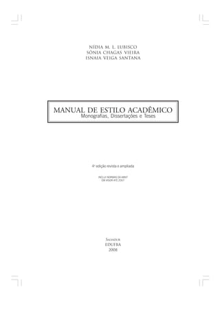 nídia m. l. lubisco
        sônia chagas vieira
       IsnAia veiGa santana




MANUAL DE ESTILO ACADÊMICO
     Monografias, Dissertações e Teses




         4a edição revista e ampliada

             INCLUI NORMAS DA ABNT
               EM VIGOR ATÉ 2007




                 SALVADOR
                 EDUFBA
                   2008
 
