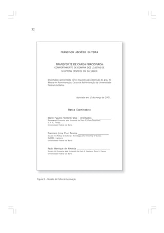 32




                               FRANCISCO ASEVÊDO OLIVEIRA




                         TRANSPORTE DE CARGA FRACIONADA:
                       COMPORTAMENTO DE COMPRA DOS LOJISTAS DE
                                SHOPPING CENTERS EM SALVADOR


               Dissertação apresentada como requisito para obtenção do grau de
               Mestre em Administração, Escola de Administração da Universidade
               Federal da Bahia.




                                                   Aprovada em 1º de março de 2007.




                                         Banca Examinadora


               Elaine Figueira Norberto Silva – Orientadora_________________
               Doutora em Economia pela Université de Paris IX (Paris-Dauphine),
               U.P. IX, França.
               Universidade Federal da Bahia



               Francisco Lima Cruz Teixeira __________________________
               Doutor em Política de Ciência e Tecnologia pela University of Sussex,
               SUSSEX, Inglaterra
               Universidade Federal da Bahia



               Paulo Henrique de Almeida ____________________________
               Doutor em Economia pela Université de Paris X, Nanterre, Paris X, França
               Universidade Federal da Bahia




     Figura 8 – Modelo de Folha de Aprovação
 