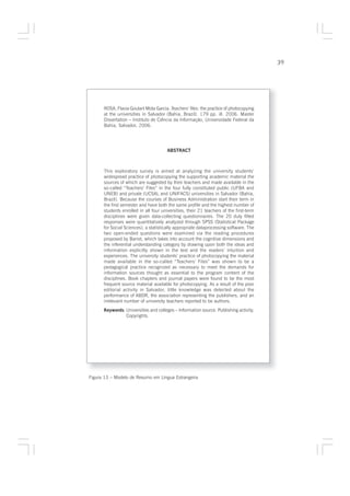39




      ROSA, Flavia Goulart Mota Garcia. Teachers’ files: the practice of photocopying
      at the universities in Salvador (Bahia, Brazil). 179 pp. ill. 2006. Master
      Dissertation – Instituto de Ciência da Informação, Universidade Federal da
      Bahia, Salvador, 2006.




                                       ABSTRACT



      This exploratory survey is aimed at analyzing the university students’
      widespread practice of photocopying the supporting academic material the
      sources of which are suggested by their teachers and made available in the
      so-called “Teachers’ Files” in the four fully constituted public (UFBA and
      UNEB) and private (UCSAL and UNIFACS) universities in Salvador (Bahia,
      Brazil). Because the courses of Business Administration start their term in
      the first semester and have both the same profile and the highest number of
      students enrolled in all four universities, their 21 teachers of the first-term
      disciplines were given data-collecting questionnaires. The 20 duly filled
      responses were quantitatively analyzed through SPSS (Statistical Package
      for Social Sciences), a statistically appropriate dataprocessing software. The
      two open-ended questions were examined via the reading procedures
      proposed by Barret, which takes into account the cognitive dimensions and
      the inferential understanding category by drawing upon both the ideas and
      information explicitly shown in the text and the readers’ intuition and
      experiences. The university students’ practice of photocopying the material
      made available in the so-called “Teachers’ Files” was shown to be a
      pedagogical practice recognized as necessary to meet the demands for
      information sources thought as essential to the program content of the
      disciplines. Book chapters and journal papers were found to be the most
      frequent source material available for photocopying. As a result of the poor
      editorial activity in Salvador, little knowledge was detected about the
      performance of ABDR, the association representing the publishers, and an
      irrelevant number of university teachers reported to be authors.
      Keywords: Universities and colleges – Information source. Publishing activity.
                Copyrights.




Figura 13 – Modelo de Resumo em Língua Estrangeira
 