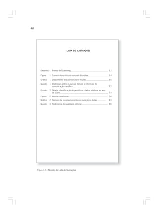 40




                                            LISTA DE ILUSTRAÇÕES




         Desenho 1 Prensa de Gutenberg........................................................... 3 2

         Figura     1 Capa do livro Historia naturalis Brasiliae...............................3 4

         Gráfico    1 Crescimento dos periódicos no mundo.................................. 6 5
         Quadro     1 Distinções entre os canais formais e informais de
                      comunicação científica.........................................................7 2
         Quadro     2 Qualis: classificação de periódicos: dados relativos ao ano
                      de 2004............................................................................. 7 4
         Figura     2 Escrita cuneiforme .............................................................. 7 6
         Gráfico    2 Número de revistas correntes em relação às datas .............                     83
         Quadro     3 Parâmetros de qualidade editorial......................................... 8 6




     Figura 14 – Modelo de Lista de Ilustrações
 