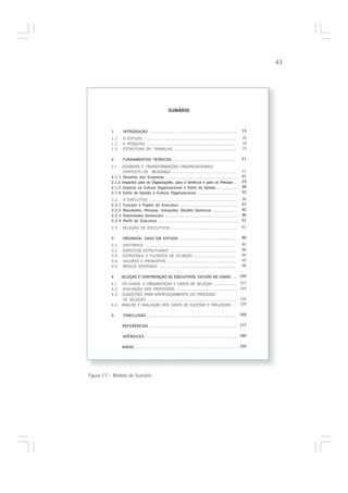 43




                                                  SUMÁRIO



          1       INTRODUÇÃO ......................................................................     15
          1.1     O ESTUDO ........................................................................      18
          1.2     A PESQUISA ......................................................................      18
          1.3     ESTRUTURA DO TRABALHO .................................................                19

          2       FUNDAMENTOS TEÓRICOS ...................................................              21

          2.1   CENÁRIOS E TRANSFORMAÇÕES ORGANIZACIONAIS:
                 CONTEXTO DE MUDANÇA .....................................................              21
          2.1.1 Desafios das Empresas .........................................................         21
          2.1.2 Impactos para as Organizações, para a Gerência e para as Pessoas ..                     25
          2.1.3 Impacto na Cultura Organizacional e Estilo de Gestão .................                  28
          2.1.4 Estilo de Gestão e Cultura Organizacional .................................             32
          2.2     O EXECUTIVO .....................................................................     36
          2.2.1   Funções e Papéis do Executivo ...............................................         37
          2.2.2   Resultados, Pessoas, Inovações: Desafio Gerencial ....................                42
          2.2.3   Habilidades Gerenciais ..........................................................     46
          2.2.4   Perfil do Executivo ...............................................................   51

          2.3     SELEÇÃO DE EXECUTIVOS .....................................................            61

          3       ORGANIZA: CASO EM ESTUDO ...............................................               85
          3.1     HISTÓRICO .......................................................................      85
          3.2     ASPECTOS ESTRUTURAIS .....................................................             86
          3.3     ESTRATÉGIA E FILOSOFIA DE ATUAÇÃO ..................................                   90
          3.4     VALORES E PRINCÍPIOS .......................................................           93
          3.5     MODUS OPERANDI .............................................................           98

          4       SELEÇÃO E CONTRATAÇÃO DE EXECUTIVOS: ESTUDO DE CASOS .... 105
          4.1     OS CASOS: A ORGANIZAÇÃO E CASOS DE SELEÇÃO ....................                       107
          4.2     AVALIAÇÃO DOS PROCESSOS .................................................             144
          4.3     SUGESTÕES PARA APERFEIÇOAMENTO DO PROCESSO
                  DE SELEÇÃO ......................................................................     154
          4.4     ANÁLISE E AVALIAÇÃO DOS CASOS DE SUCESSO E INSUCESSO ....                             159

          5       CONCLUSÃO ....................................................................... 169

                  REFERÊNCIAS ...................................................................... 177

                  APÊNDICES ........................................................................ 185

                  ANEXO ............................................................................. 193




Figura 17 – Modelo de Sumário
 