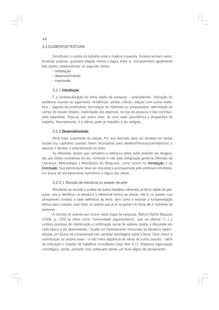44

3.2 ELEMENTOS TEXTUAIS

         Constituem o núcleo do trabalho onde a matéria é exposta. Embora tenham carac-
terísticas próprias, guardam relação íntima e lógica entre si. Compreendem geralmente
três partes, desenvolvidas na seguinte ordem:
         · introdução
         · desenvolvimento
         · conclusão

       3.2.1 Introdução
       É a contextualização do tema objeto da pesquisa – antecedentes, indicação do
problema visando ao argumento, tendências, pontos críticos, relação com outros traba-
lhos – seguida de justificativa, formulação de hipóteses ou pressupostos, delimitação do
campo de estudo (objeto), explicitação dos objetivos, do tipo de pesquisa e das contribui-
ções esperadas. Trata-se, por assim dizer, de uma visão panorâmica e prospectiva do
trabalho. Normalmente, é a última parte do trabalho a ser redigida.

       3.2.2 Desenvolvimento
        Parte mais importante do estudo. Por sua extensão deve ser dividida em tantas
seções (ou capítulos) quantas forem necessárias para detalhar/hierarquizar/relacionar o
assunto e facilitar o entendimento do leitor.
        As diferentes seções que compõem a estrutura desta parte poderão ser designa-
das por títulos ilustrativos do seu conteúdo e não pela designação genérica (Revisão da
Literatura, Metodologia e Resultados da Pesquisa), como ocorre na Introdução e na
Conclusão Sua estruturação deve ser discutida e acompanhada pelo professor orientador,
Conclusão.
em busca do encadeamento harmônico e lógico das idéias.

       3.2.2.1 Revisão da literatura ou estado-da-arte
        Resultante da reunião e análise de outros trabalhos referentes ao tema objeto da pes-
quisa, visa a identificar na literatura o referencial teórico do estudo, isto é, os autores cujo
pensamento constitui a base definidora do tema, bem como a levantar a fundamentação
teórica para o estudo, quer dizer, os autores que já se ocuparam do tema até o momento da
pesquisa.
        À reunião de autores que ocorre nesta etapa da pesquisa, Márcio Osório Marques
(2006, p. 100) se refere como “comunidade argumentativa”, que vai efetivar “[...] o
unitário processo de interlocução e certificação social de saberes postos à discussão em
cada tópico a ser desenvolvido.” Supõe um levantamento minucioso da literatura especi-
alizada, em busca da compreensão das variadas abordagens sobre o tema. Deve incluir a
contribuição do próprio autor – e não mera seqüência de idéias de outros autores – além
da indicação e citações de trabalhos consultados (veja item 4.1). Dispensa organização
cronológica, sendo, portanto mais adequado adotar um fluxo lógico do pensamento.
 